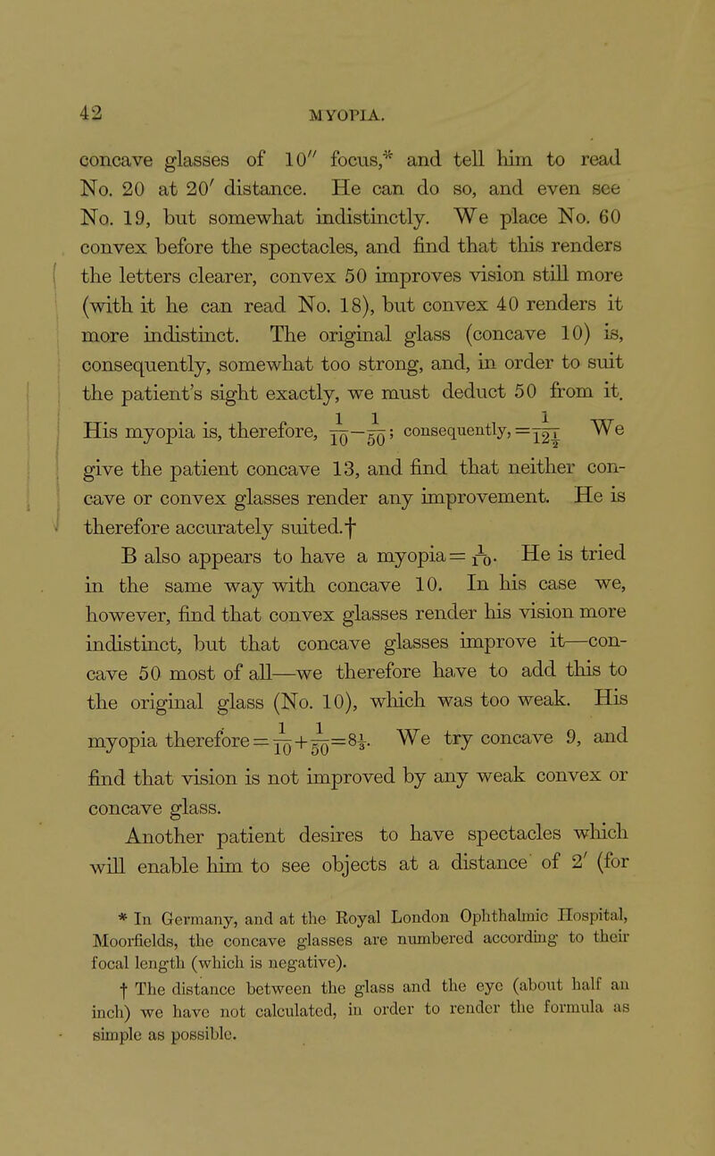 concave glasses of 10 focus/^ and tell him to read No. 20 at 20' distance. He can do so, and even see No. 19, but somewhat indistinctly. We place No. 60 convex before the spectacles, and find that this renders ( the letters clearer, convex 50 improves vision still more (with it he can read No, 18), but convex 40 renders it more indistinct. The original glass (concave 10) is, consequently, somewhat too strong, and, in order to suit the patient's sight exactly, we must deduct 50 from it. His myopia is, therefore, Jq—^' consequently, =y|t We give the patient concave 13, and find that neither con- cave or convex glasses render any improvement. He is therefore accurately suited, f B also appears to have a myopia = n). He is tried in the same way with concave 10. In his case we, however, find that convex glasses render his vision more indistinct, but that concave glasses improve it—con- cave 50 most of all—we therefore have to add this to the original glass (No. 10), wliich was too weak. His myopia therefore = ^+^=81 We try concave 9, and find that vision is not improved by any weak convex or concave glass. Another patient desires to have spectacles wliich will enable him to see objects at a distance of 2' (for * In Germany, and at the Royal London Ophthalmic Hospital, Mooi-fields, the concave glasses are numbered according to their focal length (which is negative). t The distance between the glass and the eye (about half an inch) we have not calculated, in order to render the formula as simple as possible.