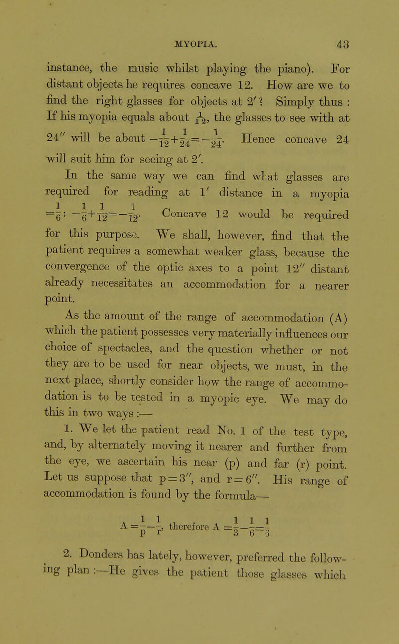 instance, the music whilst playing the piano). For distant objects he requires concave 12. How are we to find the right glasses for objects at 2' 1 Simply thus : If liis myopia equals about ^-q, the glasses to see with at 111 24''will be about-^2+-24' Hence concave 24 will suit him for seeing at 2'. In the same way we can find what glasses are required for reading at 1' distance in a myopia 1111^ n n ~6' ~6'^l2~~T2 <^oncave 12 would be required for this purpose. We shall, however, find that the patient requires a somewhat weaker glass, because the convergence of the optic axes to a point 12 distant already necessitates an accommodation for a nearer point. As the amount of the range of accommodation (A) wliich the patient possesses very materially influences our choice of spectacles, and the question whether or not they are to be used for near objects, we must, in the next place, shortly consider how the range of accommo- dation is to be tested in a myopic eye. We may do this in two ways :— 1. We let the patient read No. 1 of the test type, and, by alternately moving it nearer and further from the eye, we ascertain his near (p) and far (r) point. Lotus suppose that p = 3'', and t=6''. His range of accommodation is found by the formida— A = ^--l therefore A =i-i=l 2. Bonders has lately, however, preferred the follow- ing plan :—He gives the patient those glasses wliicli