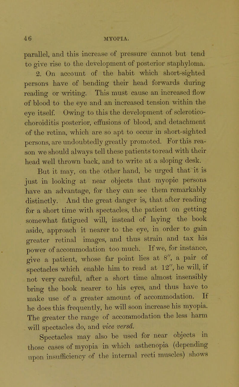 parallel, and this increase of pressure cannot but tend to give rise to the development of posterior staphyloma. 2. On account of the habit which short-sighted persons have of bending their head forwards during reading or writing. This must cause an increased flow of blood to the eye and an increased tension within the eye itself Owing to this the development of sclerotico- choroiditis posterior, effusions of blood, and detachment of the retina, which are so apt to occur in short-sighted persons, are und onbtedly greatly promoted. For this rea- son we should always tell these patients to read with their head well thrown back, and to write at a sloping desk. But it may, on the other hand, be urged that it is just in looking at near objects that myopic persons have an advantage, for they can see them remarkably distinctly. And the great danger is, that after reading for a short time with, spectacles, the patient on getting somewhat fatigued will, instead of laying the book aside, approach it nearer to the eye, in order to gain greater retinal images, and thus strain and tax his power of accommodation too much. If we, for instance, give a pa,tient, whose far point lies at 8^ a pair of spectacles which enable him to read at 12, he will, if not very careful, after a short time almost insensibly bring the book nearer to his eyes, and thus have to make use of a greater amount of accommodation. If he does this frequently, he wiU soon increase his myopia. The greater the range of accommodation the less harm will spectacles do, and vice versd. Spectacles may also be used for near objects in those cases of myopia in which asthenopia (dependmg upon insufficiency of the internal recti muscles) sliows