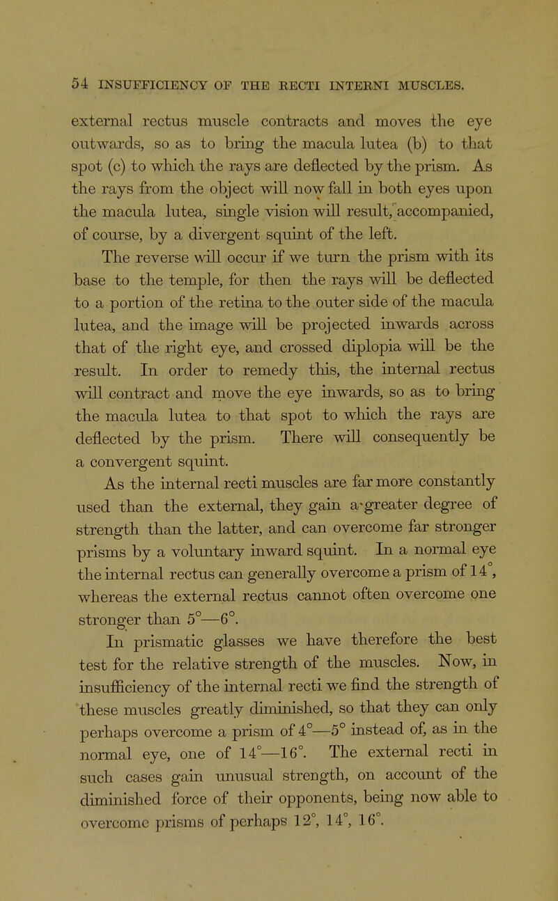 external rectus muscle contracts and moves the eye outwards, so as to bring the macula lutea (b) to that spot (c) to which the rays are deflected by the prism. As the rays from the object will now fall in both eyes upon the macula lutea, single vision will result,' accompanied, of course, by a divergent squint of the left. The reverse will occur if we turn the prism with its base to the temple, for then the rays will be deflected to a portion of the retina to the outer side of the macula lutea, and the image will be projected inwards across that of the right eye, and crossed diplopia will be the result. In order to remedy this, the internal rectus will contract and move the eye inwards, so as to bring the macula lutea to that spot to wHch the rays are deflected by the prism. There will consequently be a convergent squint. As the internal recti muscles are far more constantly used than the external, they gain a-greater degi-ee of strength than the latter, and can overcome far stronger prisms by a voluntary inward squint. In a normal eye the internal rectus can generally overcome a prism of 14°, whereas the external rectus cannot often overcome one stronger than 5°—6°. In prismatic glasses we have therefore the best test for the relative strength of the muscles. Now, in insufficiency of the internal recti we find the strength of these muscles greatly diminished, so that they caa only perhaps overcome a prism of 4°—5° instead of, as in the normal eye, one of 14—16°. The external recti in such cases gain unusual strength, on account of the diminished force of their opponents, being now able to overcome prisms of perhaps 12°, 14°, 16°.