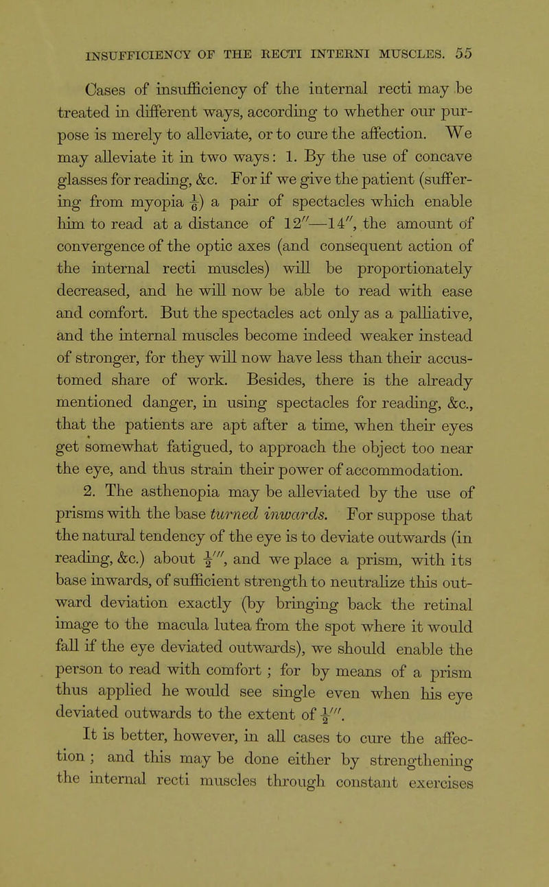 Cases of insufficiency of the internal recti may be treated in different ways, according to whether onr pur- pose is merely to alleviate, or to cure the affection. We may alleviate it in two ways: 1. By the use of concave glasses for reading, &c. For if we give the patient (suffer- ing from myopia -§■) a pair of spectacles which enable him to read at a distance of —14, the amount of convergence of the optic axes (and consequent action of the internal recti muscles) will be proportionately decreased, and he vdll now be able to read with ease and comfort. But the spectacles act only as a palliative, and the internal muscles become indeed weaker instead of stronger, for they will now have less than their accus- tomed share of work. Besides, there is the already mentioned danger, in using spectacles for reading, &c., that the patients are apt after a time, when their eyes get somewhat fatigued, to approach the object too near the eye, and thus strain their power of accommodation. 2. The asthenopia may be alleviated by the use of prisms with the base turned inwards. For suppose that the natural tendency of the eye is to deviate outwards (in reading, &c.) about and we place a prism, with its base inwards, of sufficient strength to neutralize this out- ward deviation exactly (by bringing back the retmal image to the macula lutea from the spot where it would fall if the eye deviated outwaxds), we should enable the person to read with comfort; for by means of a prism thus applied he would see single even when liis eye deviated outwards to the extent of It is better, however, in all cases to cure the affec- tion ; and this may be done either by strengthening the internal recti muscles through constant exercises
