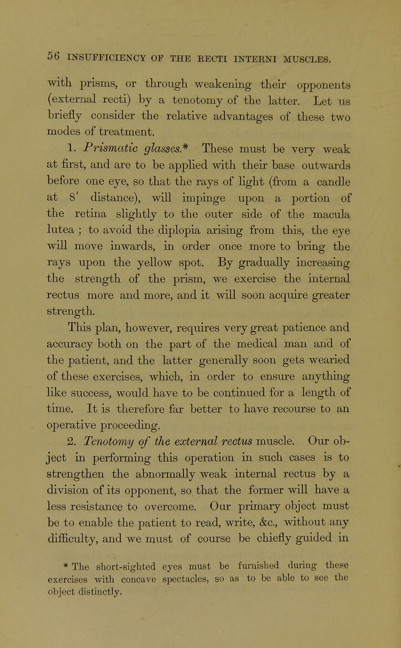 Avith prisms, or through weakening their opponents (external recti) by a tenotomy of the latter. Let iis briefly consider the relative advantages of these two modes of treatment. 1. Prismatic glasses* These must be very weak at first, and are to be applied with their base outwards before one eye, so that the rays of light (fi:om a candle at 8' distance), will impinge upon a portion of the retina slightly to the outer side of the macula lutea ; to avoid the diplopia arising from this, the eye will move inwards, in order once more to bring the rays upon the yellow spot. By gradually increasing the strength of the prism, we exercise the internal rectus more and more, and it will soon acquire greater strength. This plan, however, requires very great patience and accuracy both on the part of the medical man and of the patient, and the latter generally soon gets wearied of these exercises, which, in order to ensure anything like success, would have to be continued for a length of time. It is therefore far better to have recourse to an operative proceeding. 2. Tenotomy of the external rectus muscle. Our ob- ject in performing this operation in such cases is to strengthen the abnormally weak internal rectus by a division of its opponent, so that the former will have a less resistance to overcome. Our primary object must be to enable the patient to read, write, &c., without any difficulty, and we must of coiu-se be chiefly guided in * The short-sighted eyes must be funiishod during these exercises with concave spectacles, so as to be able to see the object distinctly.