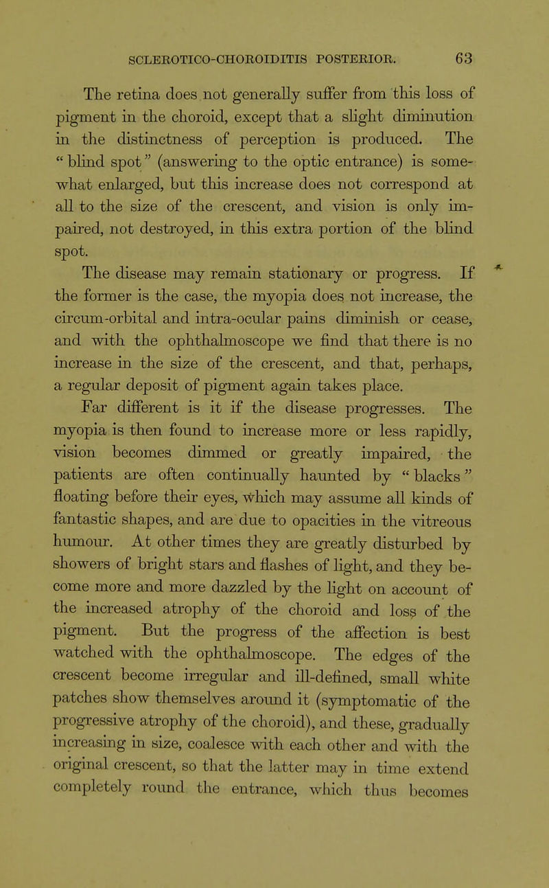 The retina does not generally suffer from this loss of pigment in the choroid, except that a sHght diminution in the distinctness of perception is produced. The  blind spot (answering to the optic entrance) is some- what enlarged, but this increase does not correspond at all to the size of the crescent, and vision is only im- paired, not destroyed, in this extra portion of the blind spot. The disease may remain stationary or progress. If * the former is the case, the myopia does not increase, the circum-orbital and intra-ocular pains diminish or cease, and with the ophthalmoscope we find that there is no increase in the size of the crescent, and that, perhaps, a regular deposit of pigment again takes place. Far different is it if the disease progresses. The myopia is then found to increase more or less rapidly, vision becomes dimmed or greatly impaired, the patients are often continually haunted by  blacks floating before their eyes, which may assume all kinds of fantastic shapes, and are due to opacities in the vitreous humour. At other times they are greatly disturbed by showers of bright stars and flashes of light, and they be- come more and more dazzled by the light on account of the increased atrophy of the choroid and los^ of the pigment. But the progress of the affection is best watched with the ophthalmoscope. The edges of the crescent become irregular and ill-defined, small white patches show themselves around it (symptomatic of the progressive atrophy of the choroid), and these, gradually increasmg in size, coalesce with each other and with the original crescent, so that the latter may in time extend completely round the entrance, which thus becomes