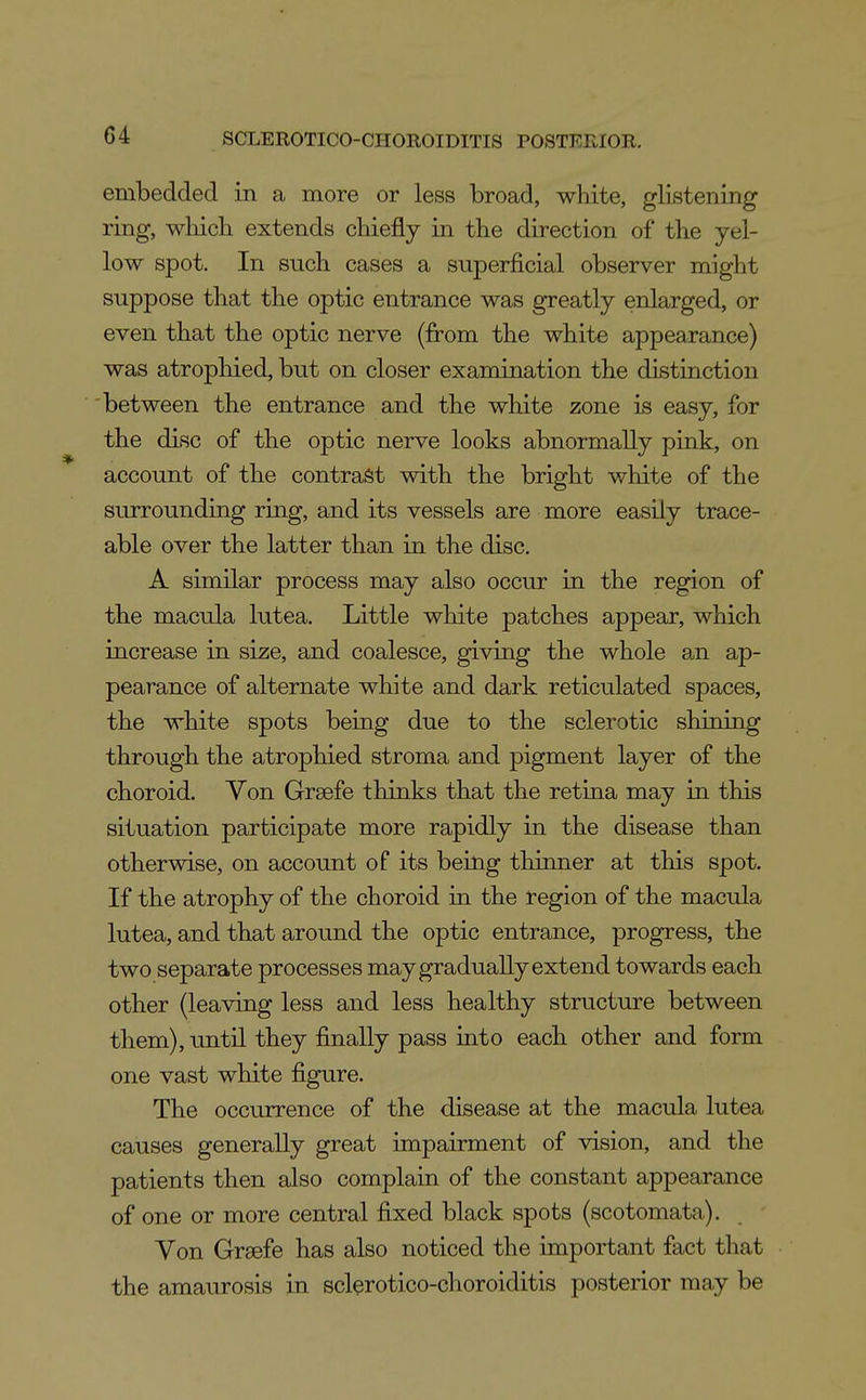 embedded in a more or less broad, white, glistening ring, wliich extends chiefly in the direction of the yel- low spot. In such cases a superficial observer might suppose that the optic entrance was greatly enlarged, or even that the optic nerve (fi:-om the white appearance) was atrophied, but on closer examination the distinction between the entrance and the white zone is easy, for the disc of the optic nerve looks abnormally pink, on account of the contrast with the bright white of the surrounding ring, and its vessels are more easily trace- able over the latter than in the disc. A similar process may also occur in the region of the macula lutea. Little white patches appear, which increase in size, and coalesce, giving the whole an ap- pearance of alternate white and dark reticulated spaces, the white spots being due to the sclerotic shining through the atrophied stroma and pigment layer of the choroid. Von Greefe thinks that the retina may in this situation participate more rapidly in the disease than otherwise, on account of its being thinner at this spot. If the atrophy of the choroid in the region of the macula lutea, and that around the optic entrance, progress, the two separate processes may gradually extend towards each other (leaving less and less healthy structure between them), until they finally pass into each other and form one vast white figure. The occurrence of the disease at the macula lutea causes generally great impairment of vision, and the patients then also complain of the constant appearance of one or more central fixed black spots (scotomata). Von Grsefe has also noticed the important fact that the amaurosis in sclerotico-choroiditis posterior may be