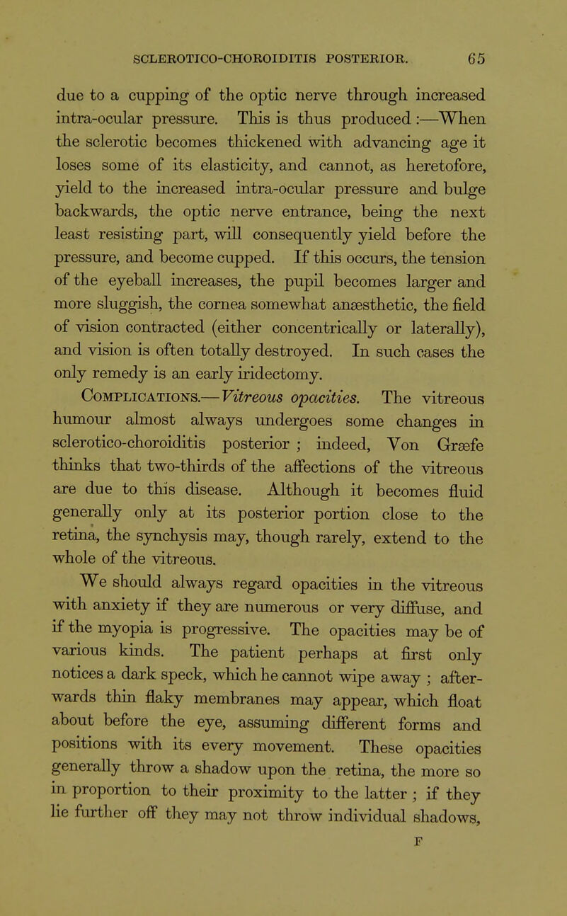 due to a cupping of the optic nerve through increased intra-ocular pressure. This is thus produced :—When the sclerotic becomes thickened with advancing age it loses some of its elasticity, and cannot, as heretofore, yield to the increased intra-ocular pressure and bulge backwards, the optic nerve entrance, being the next least resisting part, will consequently yield before the pressure, and become cupped. If this occurs, the tension of the eyeball increases, the pupil becomes larger and more sluggish, the cornea somewhat anaesthetic, the field of vision contracted (either concentrically or laterally), and vision is often totally destroyed. In such cases the only remedy is an early iridectomy. Complications.—Vitreous opacities. The vitreous humour almost always undergoes some changes in sclerotico-choroiditis posterior ; indeed. Von Grsefe thinks that two-thirds of the affections of the vitreous are due to this disease. Although it becomes fluid generaUy only at its posterior portion close to the retina, the synchysis may, though rarely, extend to the whole of the vitreous. We should always regard opacities in the vitreous with anxiety if they are numerous or very diffuse, and if the myopia is progressive. The opacities may be of various kinds. The patient perhaps at first only notices a dark speck, which he cannot wipe away ; after- wards thin flaky membranes may appear, which float about before the eye, assuming different forms and positions with its every movement. These opacities generaUy throw a shadow upon the retina, the more so in proportion to their proximity to the latter ; if they lie further off they may not throw individual shadows, r