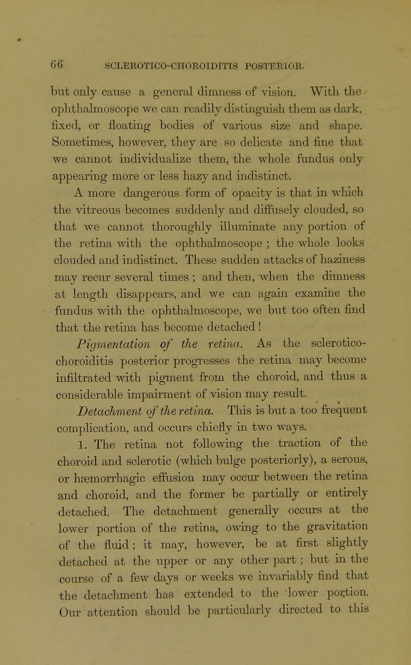 but only cause a general dimness of vision. With the ophthalmoscope we can readily distinguish them as dark, fixed, or floating bodies of various size and shape. Sometimes, however, they are so delicate and fine that we cannot individualize them, the whole fundus only appearing more or less hazy and indistinct. A more dangerous form of opacity is that in which the vitreous becomes suddenly and diffusely clouded, so that we cannot thoroughly illuminate any portion of the retina with the ophthalmoscope ; the whole looks clouded and indistinct. These sudden attacks of haziness may recur several times ; and then, when the dimness at length disappears, and we can again examine the fundus with the ophthalmoscope, we but too often find that the retina has become detached 1 Pigmentation of the retina. As the sclerotico- choroiditis posterior progresses the retina may become infiltrated with pigment from the choroid, and thus a considerable impairment of vision may result. Detachment of the retina. This is but a too frequent complication, and occurs chiefly in two ways. 1. The retina not following the traction of the choroid and sclerotic (which bulge posteriorly), a serous, or hgemorrhagic effusion may occur between the retina and choroid, and the former be partially or entirely detached. The detachment generally occurs at the lower portion of the retina, owing to the gravitation of the fluid; it may, however, be at first shghtly detached at the upper or any other part; but in the course of a few days or weeks we invariably find that the detachment has extended to the lower poi:tion. Our attention should be particularly directed to this