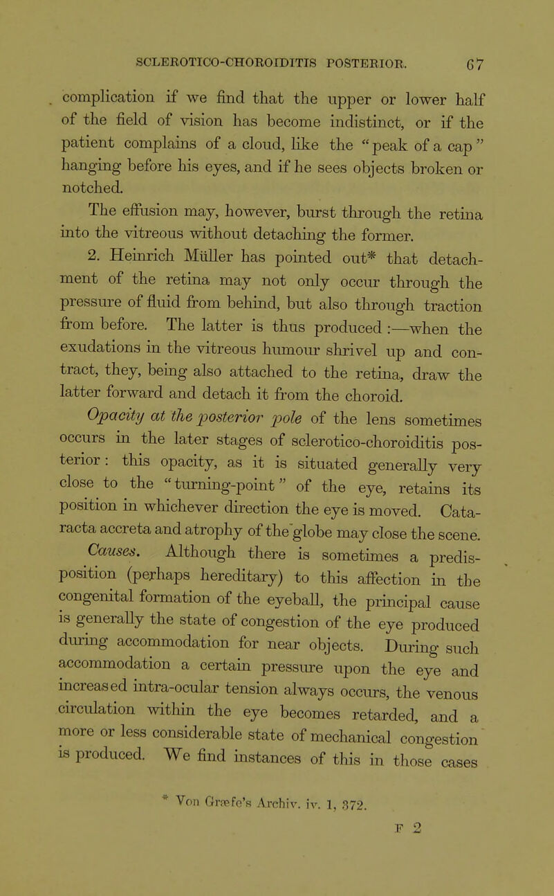 complication if we find that the upper or lower half of the field of vision has become indistinct, or if the patient complains of a cloud, like the peak of a cap hanging before his eyes, and if he sees objects broken or notched. The effusion may, however, burst through the retina into the vitreous without detaching the former. 2. Heinrich Mtiller has pointed out* that detach- ment of the retina may not only occur through the pressure of fluid fi^om behind, but also through traction fi-om before. The latter is thus produced :—when the exudations in the vitreous humour shrivel up and con- tract, they, being also attached to the retina, draw the latter forward and detach it from the choroid. Opacity at the posterior pole of the lens sometimes occurs in the later stages of sclerotico-choroiditis pos- terior: this opacity, as it is situated generally very close to the turning-point of the eye, retains its position in whichever direction the eye is moved. Cata- racta accreta and atrophy of the globe may close the scene. Causes. Although there is sometimes a predis- position (perhaps hereditary) to this affection in the congenital formation of the eyebaU, the principal cause is generaUy the state of congestion of the eye produced diuing accommodation for near objects. During such accommodation a certain pressiu-e upon the eye and increased intra-ocular tension always occurs, the venous circulation within the eye becomes retarded, and a more or less considerable state of mechanical congestion iB produced. We find instances of this in those cases