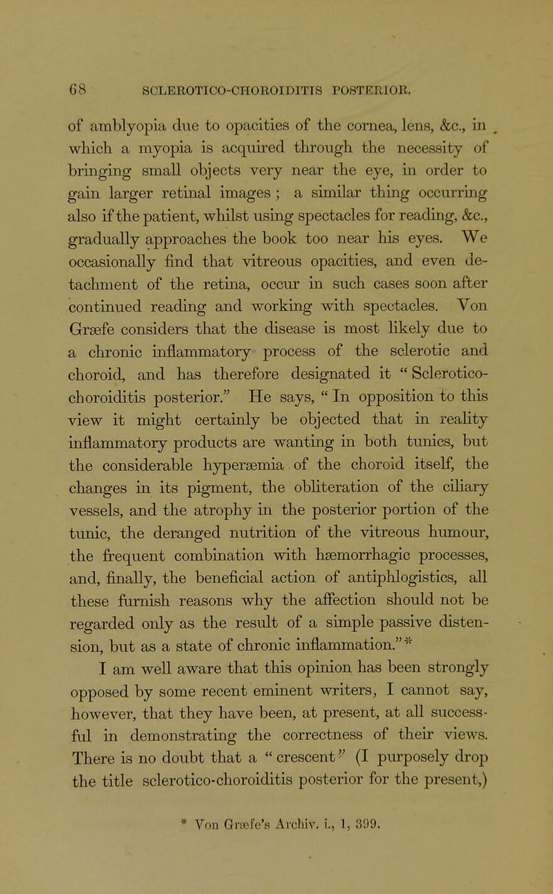 of amblyof)ia due to opacities of the cornea, lens, &c., in , which a myopia is acquired through the necessity of bringing small objects very near the eye, in order to gain larger retinal images ; a similar thing occurring also if the patient, whilst using spectacles for reading, &c., gradually approaches the book too near his eyes. We occasionally find that vitreous opacities, and even de- tachment of the retina, occur in such cases soon after continued reading and working with spectacles. Von Grsefe considers that the disease is most likely due to a chronic inflammatory process of the sclerotic and choroid, and has therefore designated it  Sclerotico- choroiditis posterior. He says,  In opposition to this view it might certainly be objected that in reality inflammatory products are wanting in both tunics, but the considerable hypersemia. of the choroid itself, the changes in its pigment, the obliteration of the ciliary vessels, and the atrophy in the posterior portion of the tunic, the deranged nutrition of the vitreous humour, the frequent combination with haemorrhagic processes, and, finally, the beneficial action of antiphlogistics, all these furnish reasons why the afiection should not be regarded only as the result of a simple passive disten- sion, but as a state of chronic inflammation. I am well aware that this opinion has been strongly opposed by some recent eminent writers, I cannot say, however, that they have been, at present, at all success- ful in demonstrating the correctness of their views. There is no doubt that a  crescent (I piuposely drop the title sclerotico-choroiditis posterior for the present,) * Von Gi-cBfe's Archiv. i., 1, 399.