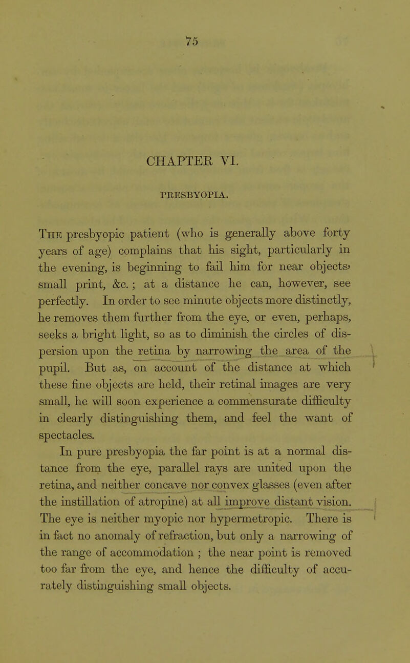 CHAPTER VI. PRESBYOPIA. The presbyopic patient (who is generally above forty years of age) complains that his sight, particularly in the evening, is beginning to fail him for near objects? small print, &c.; at a distance he can, however, see perfectly. In order to see minute objects more distinctly, he removes them farther from the eye, or even, perhaps, seeks a bright light, so as to diminish the circles of dis- persion npon the retina by narrowing the area of the pnpil. But as, on account of the distance at which these fine objects are held, their retinal images are very small, he will soon experience a commensurate difficulty in clearly distinguishing them, and feel the want of spectacles. In pure presbyopia the far point is at a normal dis- tance from the eye, parallel rays are imited upon the retina, and neither concave nor convex glasses (even after the instillation of atropine) at all improve distant vision. The eye is neither myopic nor hypermetropic. There is in fact no anomaly of refraction, but only a narrowmg of the range of accommodation ; the near pomt is removed too far from the eye, and hence the difficulty of accu- rately distuiguishmg small objects.
