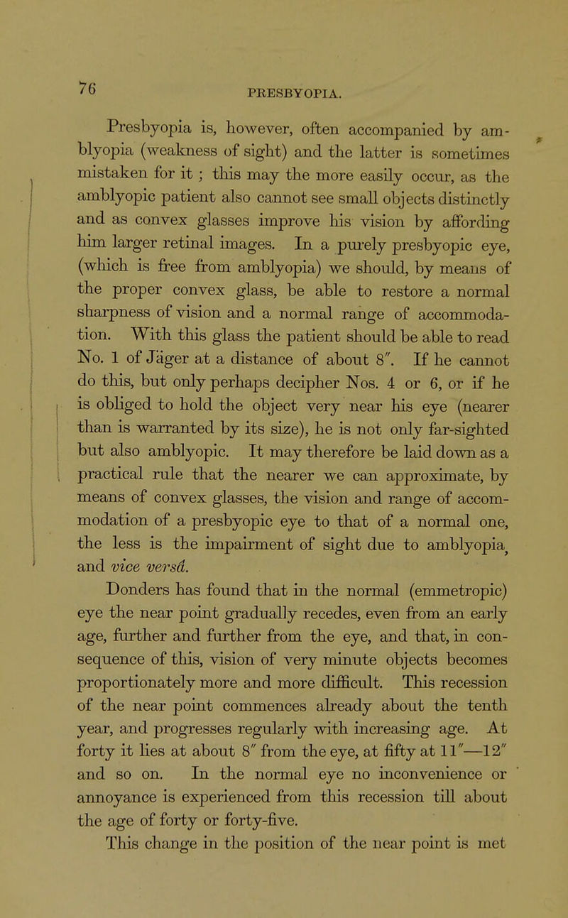 PRESBYOPIA. Presbyopia is, however, often accompanied by am- blyopia (weakness of sight) and the latter is sometimes mistaken for it; this may the more easily occur, as the amblyopic patient also cannot see small objects distinctly and as convex glasses improve his vision by affording him larger retinal images. In a pui-ely presbyopic eye, (which is free from amblyopia) we should, by means of the proper convex glass, be able to restore a normal sharpness of vision and a normal range of accommoda- tion. With this glass the patient should be able to read No. 1 of Jager at a distance of about 8. If he cannot do this, but only perhaps decipher Nos. 4 or 6, or if he is obliged to hold the object very near his eye (nearer than is warranted by its size), he is not only far-sighted but also amblyopic. It may therefore be laid down as a practical rule that the nearer we can approximate, by means of convex glasses, the vision and range of accom- modation of a presbyopic eye to that of a normal one, the less is the impairment of sight due to amblyopia^ and vice versa. Donders has found that in the normal (emmetropic) eye the near point gradually recedes, even from an early age, further and further from the eye, and that, in con- sequence of this, vision of very minute objects becomes proportionately more and more difficult. This recession of the near point commences already about the tenth year, and progresses regularly with increasing age. At forty it lies at about 8 from the eye, at fifty at 11—12 and so on. In the normal eye no inconvenience or annoyance is experienced from this recession till about the age of forty or forty-five. This change in the position of the near point is met