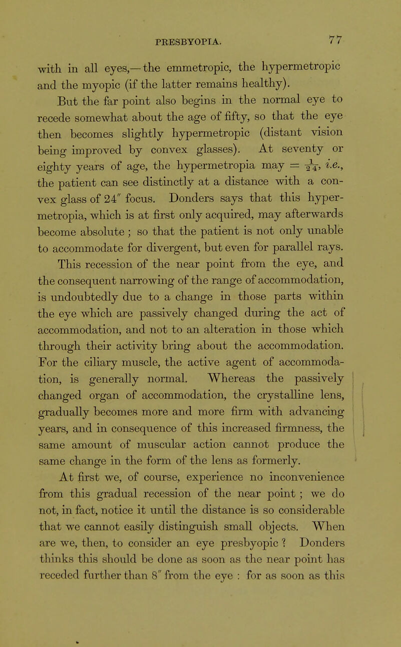 with in all eyes —the emmetropic, the hypermetropic and the myopic (if the latter remains healthy). But the far point also begins in the normal eye to recede somewhat about the age of fifty, so that the eye then becomes slightly hypermetropic (distant vision being improved by convex glasses). At seventy or eighty years of age, the hypermetropia may = i.e., the patient can see distinctly at a distance with a con- vex glass of 24 focus. Donders says that this hyper- metropia, which is at first only acquired, may afterwards become absolute ; so that the patient is not only unable to accommodate for divergent, but even for parallel rays. This recession of the near point fi:om the eye, and the consequent narrovnng of the range of accommodation, is undoubtedly due to a change in those parts within the eye which are passively changed during the act of accommodation, and not to an alteration in those which through their activity bring about the accommodation. For the cihary muscle, the active agent of accommoda- tion, is generally normal. Whereas the passively changed organ of accommodation, the crystalline lens, gradually becomes more and more firm with advancing years, and in consequence of this increased firmness, the same amount of muscular action cannot produce the same change in the form of the lens as formerly. At first we, of course, experience no inconvenience from this gradual recession of the near point; we do not, in fact, notice it until the distance is so considerable that we cannot easily distinguish small objects. When are we, then, to consider an eye presbyopic % Donders thinks this should be done as soon as the near point has receded further than 8 from the eye : for as soon as this