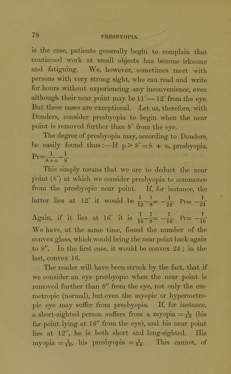 PRESBYOPIA. is the case, patients generally begin to complain that continued work at small objects has become irksome and fatiguing. We, however, sometimes meet with persons with very strong sight, who can read and write for hours without experiencing any inconvenience, even although their near point may be 11— 12 from the eye. But these cases are exceptional. Let us, therefore, with Donders, consider presbyopia to begin when the near point is removed further than 8 from the eye. The degree of presbyopia may, according to Donders, be easily foimd thus :—If p > 8 = 8 + n, presbyopia, 8+n 8 This simply means that we are to deduct the near point (8) at which we consider presbyopia to commence from the presbyopic near point. If, for instance, the latter lies at 12 it would be i-J= —wr- Pi'= 12 8 24 24 Again, if it hes at 16 it is ^= —~. Pr= —^• We have, at the same time, found the number of the convex glass, which would bring the near point back again .to 8'^ In the first case, it would be convex 24 ; in the last, convex 16. The reader will have been struck by the fact, that if we consider an eye presbyopic when the near point is removed further than 8'' from the eye, not only the em- metropic (normal), but even the myopic or hypermetro- pic eye may suffer from presbyopia. If, for instance, a short-sighted person suffers from a myopia =X6 (his far point lying at 16'' from the eye), and liis near point lies at 12'', he is both short and long-sighted. His myopia = iV, his presbyopia =0^. This cannot, of