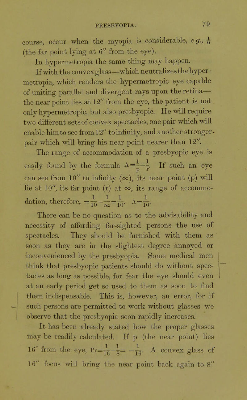 course, occur when the myopia is considerable, e.g., ^ (the far point lying at from the eye). In hypermetropia the same thing may happen. If with the convexglass—which neutralizes thehyper- metropia, which renders the hypermetropic eye capable of uniting parallel and divergent rays upon the retma— the near point lies at 12'' from the eye, the patient is not only hypermetropic, but also presbyopic. He will require two different sets of convex spectacles, one pair which will enable liimto see from 12'' to infinity, and another stronger, pair wliich will bring his near point nearer than 12. The range of accommodation of a presbyopic eye is easily found by the formula ^=—7- If such an eye can see from 10'' to infinity {cx>), its near point (p) will lie at 10, its far point (r) at 00, its range of accommo- dation, therefore, =:^—~=:^j:. A=X:. There can be no question as to the advisability and necessity of afibrding far-sighted persons the use of spectacles. They should be furnished with them as soon as they are in the slightest degree annoyed or inconvenienced by the presbyopia. Some medical men think that presbyopic patients should do without spec- tacles as long as possible, for fear the eye should even at an early period get so used to them as soon to find them indispensable. This is, however, an error, for if such persons are permitted to work without glasses we observe that the presbyopia soon rapidly increases. It has been already stated how the proper glasses may be readily calculated. If p (the near point) lies IG from the eye, Pr=j^—1= — j^. A convex glass of 16 focus will bring the near point back again to 8