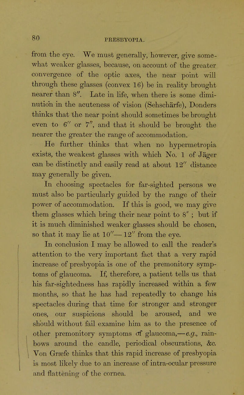 from the eye. We must generally, however, give some- what weaker glasses, because, on account of the greater convergence of the optic axes, the near point will through these glasses (convex 16) be in reahty brought nearer than 8''. Late in life, when there is some dimi- nution in the acuteness of vision (Sehschiirfe), Donders thinks that the near point should sometimes be brought even to 6^' or and that it should be brought the nearer the greater the range of accommodation. He fiirther thinks that when no hypermetropia exists, the weakest glasses with which No. 1 of Jager can be distinctly and easily read at about 12 distance may generally be given. In choosing spectacles for far-sighted persons we must also be particularly guided by the range of their power of accommodation. If this is good, we may give them glasses which bring their near point to 8 ; but if it is much diminished weaker glasses should be chosen, so that it may lie at 10'^—12'' from the eye. In conclusion I may be allowed to call the reader's attention to the very important fact that a very rapid increase of presbyopia is one of the premonitory symp- toms of glaucoma. If, therefore, a patient tells us that his far-sightedness has rapidly increased within a few months, so that he has had repeatedly to change his spectacles during that time for stronger and stronger ones, our suspicions should be aroused, and we should without fail examine him as to the presence of other premonitory symptoms cjf glaucoma,—e.g., rain- bows around the candle, periodical obscurations, &c. Von Grsefe thinks that this rapid increase of presbyopia is most likely due to an increase of intra-ocu.lar pressure and flattening of the cornea.
