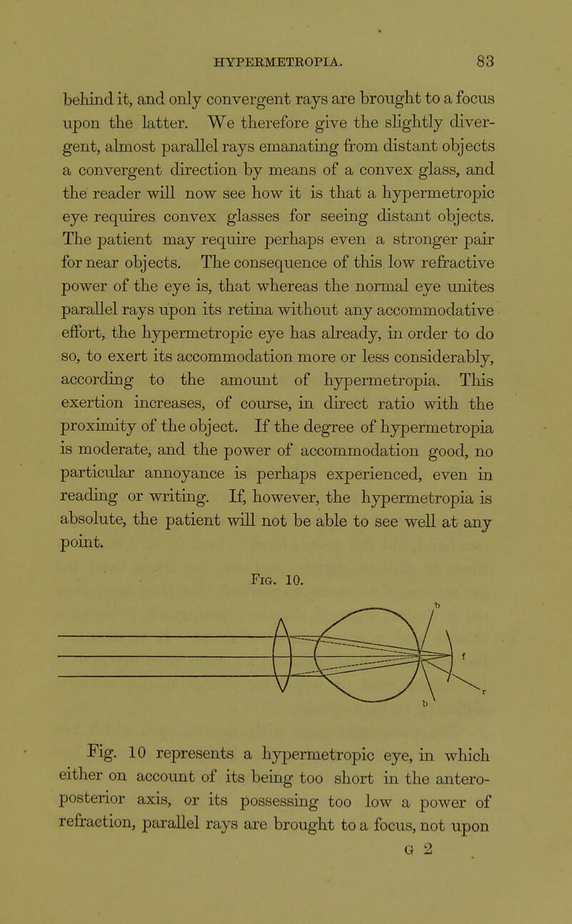 beliind it, and only convergent rays are brought to a focus upon the latter. We therefore give the shghtly diver- gent, almost parallel rays emanating from distant objects a convergent direction by means of a convex glass, and the reader will now see how it is that a hypermetropic eye requires convex glasses for seeing distant objects. The patient may require perhaps even a stronger pair for near objects. The consequence of this low refractive power of the eye is, that whereas the normal eye unites parallel rays upon its retina without any accommodative effort, the hypermetropic eye has already, in order to do so, to exert its accommodation more or less considerably, according to the amomit of hypermetropia. This exertion increases, of course, in direct ratio with the proximity of the object. If the degree of hypermetropia is moderate, and the power of accommodation good, no particular annoyance is perhaps experienced, even in reading or writing. If, however, the hypermetropia is absolute, the patient wiU not be able to see well at any point. Fig. 10. Fig. 10 represents a hypermetropic eye, in which either on accoimt of its being too short in the antero- posterior axis, or its possessing too low a power of refraction, parallel rays are brought to a focus, not upon G 2
