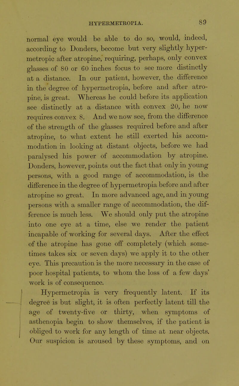 normcal eye would be able to do so, would, indeed, according to Bonders, become but very slightly hyper- metropic after atropine,' requiring, perhaps, only convex glasses of 80 or 60 inches focus to see more distinctly at a distance. In our patient, however, the difference in the degree of hypermetropia, before and after atro- pine, is great. Whereas he could before its application see distinctly at a distance with convex 20, he now requires convex 8. And we now see, from the difference of the strength of the glasses required before and after atropine, to what extent he still exerted his accom- modation in looking at distant objects, before we had paralysed his power of accommodation by atropine. Bonders, however, points out the fact that only in young persons, with a good range of accommodation, is the difference in the degree of hypermetropia before and after atropine so great. In more advanced age, and in young persons with a smaller range of accommodation, the dif- ference is much less. We should only put the atropine into one eye at a time, else we render the patient incapable of working for several days. After the effect of the atropine has gone off completely (which some- times takes six or seven days) we apply it to the other eye. This precaution is the more necessary in the case of poor hospital patients, to whom the loss of a few days' work is of consequence. Hypermetropia is very frequently latent. If its degTee is but shght, it is often perfectly latent till the age of twenty-five or thirty, when symptoms of asthenopia begin to show themselves, if the patient is obliged to work for any length of time at near objects. Oiu suspicion is aroused by these symptoms, and on