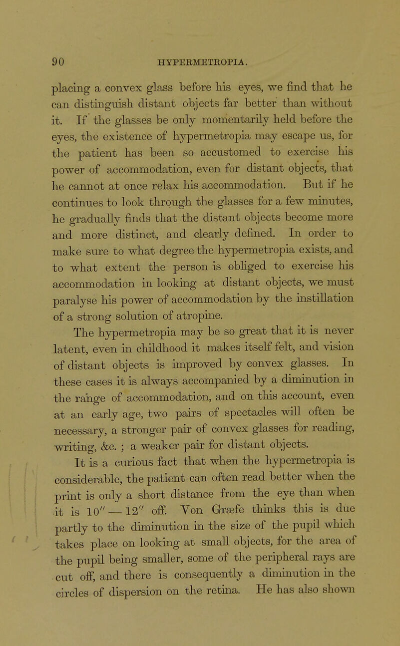 placing a convex glass before his eyes, we find that he can distinguish distant objects far better than without it. If the glasses be only momentaxily held before the eyes, the existence of hypermetropia may escape us, for the patient has been so accustomed to exercise his power of accommodation, even for distant objects, that he cannot at once relax his accommodation. But if he continues to look through the glasses for a few minutes, he gradually finds that the distant objects become more and more distinct, and clearly defined. In order to make sure to what degree the hypermetropia exists, and to what extent the person is obliged to exercise his accommodation in looking at distant objects, we must paralyse his power of accommodation by the instillation of a strong solution of atropine. The hypermetropia may be so great that it is never latent, even in childhood it makes itself felt, and vision of distant objects is improved by convex glasses. In these cases it is always accompanied by a diminution in the range of accommodation, and on tliis account, even at an early age, two pairs of spectacles will often be necessary, a stronger pair of convex glasses for readmg, writing, &c. ; a weaker pair for distant objects. It is a curious fact that when the hypermetropia is considerable, the patient can often read better when the print is only a short distance from the eye than when it is 10 —12 off. Von Grsefe thinks this is due partly to the diminution in the size of the pupil which takes place on looking at small objects, for the area of the pupil being smaller, some of the peripheral rays are cut off, and there is consequently a duninution m the circles of dispersion on the retina. He has also shown
