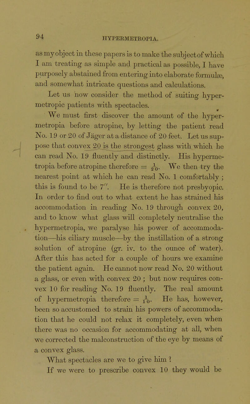 as my object in these papers is to make the subject of which I am treating as simple and practical as possible, I have purposely abstained from entering into elaborate formulae, and somewhat intricate questions and calculations. Let us now consider the method of suitiQg hyper- metropic patients with spectacles. We must first discover the amount of the hj^per- metropia before atropine, by letting the patient read No. 19 or 20 of Jager at a distance of 20 feet. Let us sup- pose that convex 20 is the strongest glass with which he can read No. 19 fluently and distiactly. His hyperme- tropia before atropine therefore = ^q. We then try the nearest point at which he can read No. 1 comfortably ; this is found to be 7'^. He is therefore liot presbyopic. In order to find out to what extent he has strained his accommodation in reading No. 19 through convex 20, and to know what glass will completely neutralise the hypermetropia, we paralyse his power of acconunoda- tion—^his cihary muscle—^by the instillation of a strong solution of atropine (gr. iv. to the ounce of water). After this has acted for a couple of hours we examine the patient again. He cannot now read No. 20 without a glass, or even with convex 20 ; but now requires con- vex 10 for reading No. 19 fluently. The real amount of hypermetropia therefore = f^Q. He has, however, been so accustomed to strain his powers of accommoda- tion that he could not relax it completely, even when there was no occasion for accommodating at all, when we corrected the malconstruction of the eye by means of a convex glass. What spectacles are we to give him 1 If we were to prescribe convex 10 they would be