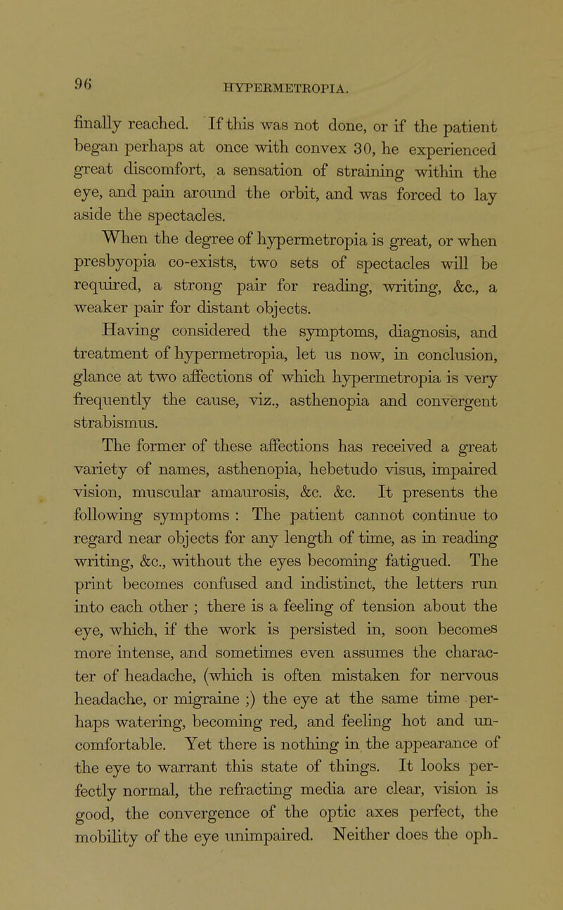 finally reached. If tliis was not done, or if the patient began perhaps at once with convex 30, he experienced great discomfort, a sensation of straining within the eye, and pain around the orbit, and was forced to lay aside the spectacles. When the degree of hypermetropia is great, or when presbyopia co-exists, two sets of spectacles will be required, a strong pair for reading, writing, &c., a weaker pair for distant objects. Having considered the symptoms, diagnosis, and treatment of hypermetropia, let us now, in conclusion, glance at two affections of which hjrpermetropia is very frequently the cause, viz., asthenopia and convergent strabismus. The former of these afiPections has received a gTcat variety of names, asthenopia, hebetudo visus, impaired vision, muscular amaurosis, &c. &c. It presents the following symptoms : The patient cannot continue to regard near objects for any length of time, as in reading writing, &c., without the eyes becoming fatigued. The print becomes confused and indistinct, the letters run into each other ; there is a feehng of tension about the eye, which, if the work is persisted in, soon becomes more intense, and sometimes even assumes the charac- ter of headache, (which is often mistaken for nervous headache, or migraine ;) the eye at the same time per- haps watering, becoming red, and feeling hot and un- comfortable. Yet there is nothing in the appearance of the eye to warrant this state of things. It looks per- fectly normal, the refracting mecha are clear, vision is good, the convergence of the optic axes perfect, the mobility of the eye unimpaired. Neither does the oph_