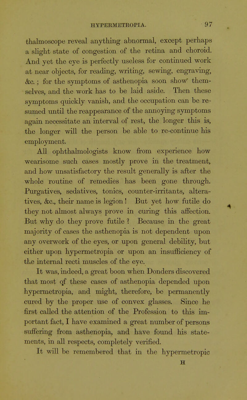 thalmoscope reveal anytliing abnormal, except perhaps a slight state of congestion of the retina and choroid. And yet the eye is perfectly useless for continued work at near objects, for reading, writing, sewing, engraving, &c.; for the symptoms of asthenopia soon show' them- selves, and the work has to be laid aside. Then these symptoms quickly vanish, and the occupation can be re- sumed imtil the reappearance of the annoying symptoms again necessitate an interval of rest, the longer this is, the longer will the person be able to re-continue his employment. All ophthalmologists know from experience how wearisome such cases mostly prove in the treatment, and how unsatisfactory the result generally is after the whole routine of remedies has been gone through. Purgatives, sedatives, tonics, counter-irritants, altera- tives, &c., their name is legion! But yet how futile do they not almost always prove in curing this affection. But why do they prove futile '? Because in the great majority of cases the asthenopia is not dependent upon any overwork of the eyes, or upon general debihty, but either upon hypermetropia or upon an insufficiency of the internal recti muscles of the eve. It was, indeed, a great boon when Donders discovered that most of these cases of asthenopia depended upon hypermetropia, and might, therefore, be permanently cured by the proper use of convex glasses. Since he first called the attention of the Profession to this im- portant fact, I have examined a great number of persons suffering from asthenopia, and have found his state- ments, in all respects, completely verified. It will be remembered that in the hypermetropic H