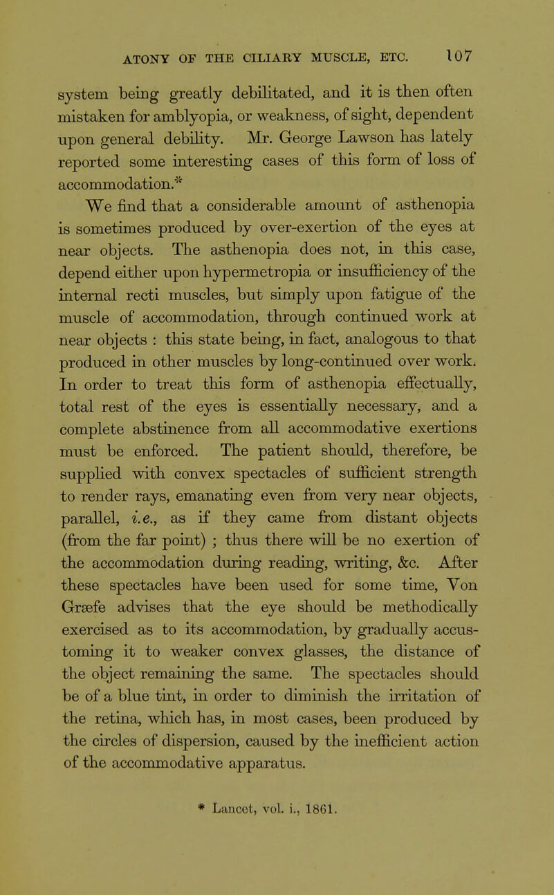 system being greatly debilitated, and it is then often mistaken for amblyopia, or weakness, of sight, dependent upon general debihty. Mr. George Lawson has lately reported some interesting cases of this form of loss of accommodation.'^'' We find that a considerable amount of asthenopia is sometimes produced by over-exertion of the eyes at near objects. The asthenopia does not, in this case, depend either upon hypermetropia or insufficiency of the internal recti muscles, but simply upon fatigue of the muscle of accommodation, through continued work at near objects : this state being, in fact, analogous to that produced in other muscles by long-continued over work* In order to treat this form of asthenopia effectually, total rest of the eyes is essentially necessary, and a complete abstinence from all accommodative exertions must be enforced. The patient should, therefore, be supphed with convex spectacles of sufficient strength to render rays, emanatiag even from very near objects, parallel, i.e., as if they came from distant objects (from the far point) ; thus there will be no exertion of the accommodation during reading, writing, &c. After these spectacles have been used for some time. Von Grsefe advises that the eye should be methodically exercised as to its accommodation, by gradually accus- toming it to weaker convex glasses, the distance of the object remaining the same. The spectacles should be of a blue tint, in order to diminish the irritation of the retina, which has, in most cases, been produced by the circles of dispersion, caused by the mefficient action of the accommodative apparatus. * Lancet, vol. i., 186L
