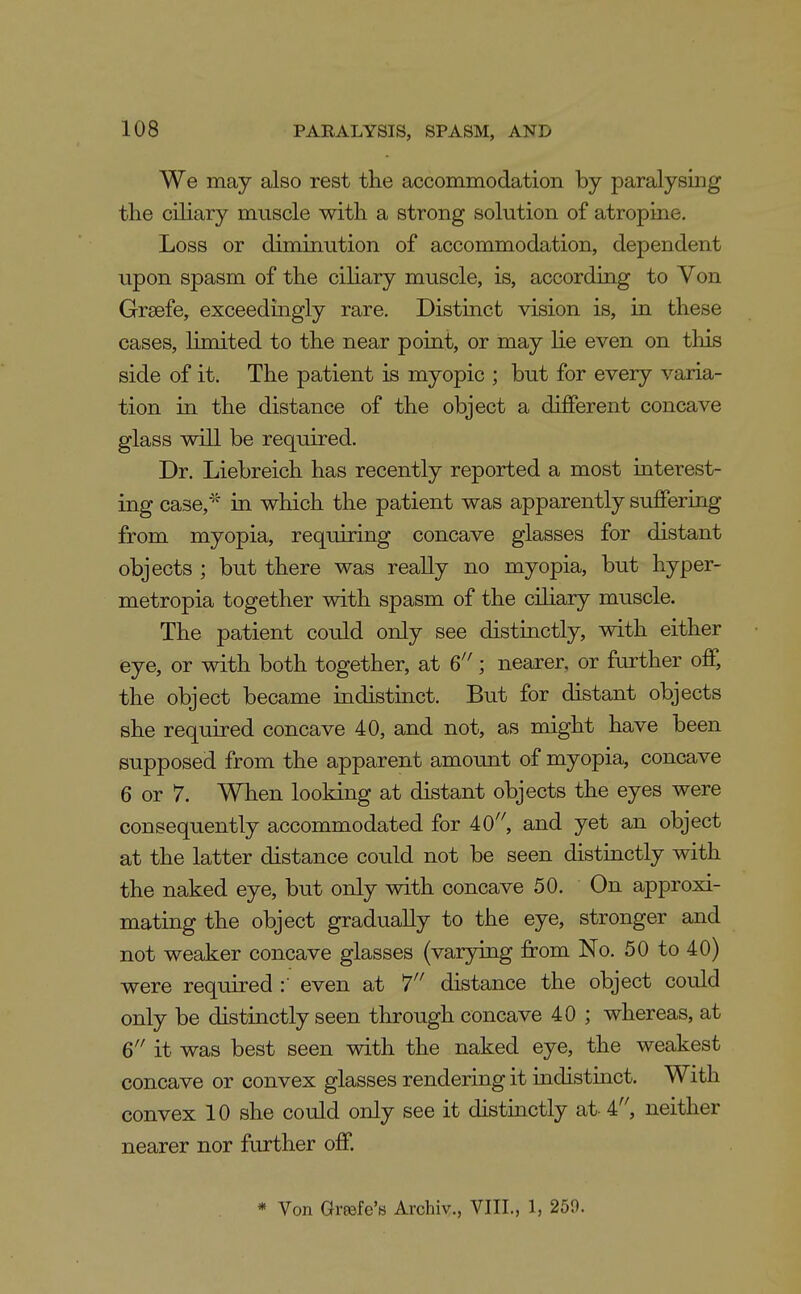 We may also rest the accommodation by paralysing the ciliary muscle with a strong solution of atropine. Loss or diminution of accommodation, dependent upon spasm of the ciliary muscle, is, according to Von Greefe, exceedingly rare. Distinct vision is, in these cases, limited to the near point, or may lie even on this side of it. The patient is myopic ; but for every varia- tion in the distance of the object a different concave glass will be required. Dr. Liebreich has recently reported a most interest- ing case,^^ in which the patient was apparently suffering from myopia, requiring concave glasses for distant objects ; but there was really no myopia, but hyper- metropia together with spasm of the ciliary muscle. The patient could only see distinctly, with either eye, or with both together, at ^'; nearer, or farther off, the object became indistinct. But for distant objects she required concave 40, and not, as might have been supposed from the apparent amount of myopia, concave 6 or 7. When looking at distant objects the eyes were consequently accommodated for 40'', and yet an object at the latter distance could not be seen distinctly with the naked eye, but only with concave 50. On approxi- mating the object gradually to the eye, stronger and not weaker concave glasses (varying from No. 50 to 40) were required even at 7 distance the object could only be distinctly seen through concave 40 ; whereas, at Q it was best seen with the naked eye, the weakest concave or convex glasses rendering it indistuict. With convex 10 she could only see it distinctly at- i, neither nearer nor further off. * Von Grrofe'B Archiv., VIII., 1, 259.