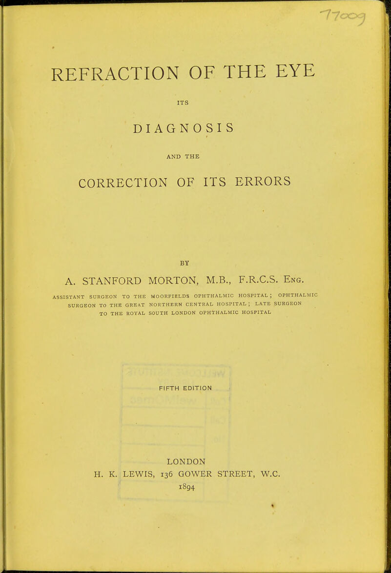 ITS DIAGNOSIS AND THE CORRECTION OF ITS ERRORS BY A. STANFORD MORTON, M.B., F.R.C.S. Eng. ASSISTANT SURGEON TO THE MOORFIELDS OPHTHALMIC HOSPITAL ; OPHTHALMIC SURGEON TO THE GREAT NORTHERN CENTRAL HOSPITAL; LATE SURGEON TO THE ROYAL SOUTH LONDON OPHTHALMIC HOSPITAL FIFTH EDITION LONDON H. K. LEWIS, 136 GOWER STREET, W.C. 1894