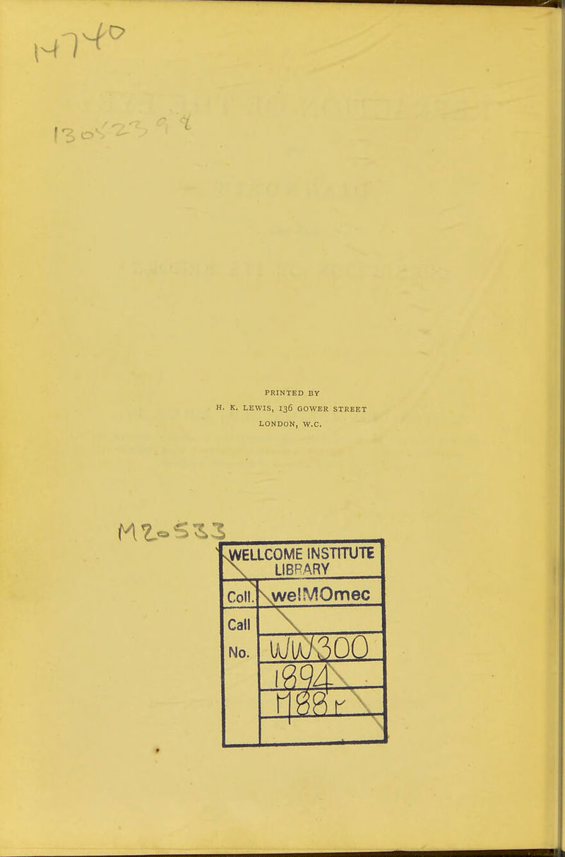 ISO. PRINTED BY H. K. LEWIS, 136 GOWER STREET LONDON, W.C. .WELLCOME INSTITUTE LIBRARY Coll, Call No. .welMOmec uilA.7300 r \ •