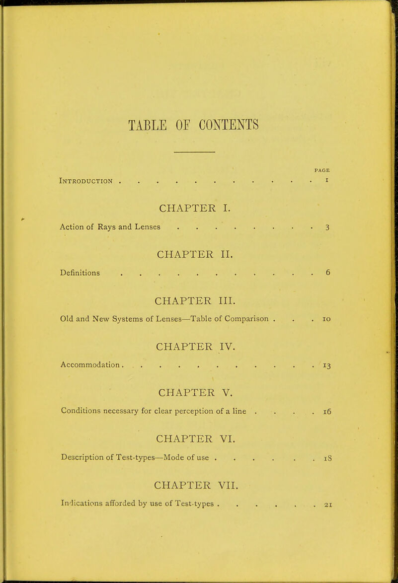 TABLE OF CONTENTS PAGE Introduction i CHAPTER I. Action of Rays and Lenses 3 CHAPTER n. Definitions . 6 CHAPTER HI. Old and New Systems of Lenses—Table of Comparison . . .10 CHAPTER IV. Accommodation 13 CHAPTER V. Conditions necessary for clear perception of a line . . . .16 CHAPTER VI. Description of Test-types—Mode of use .... . . iS CHAPTER VH. Indications afforded by use of Test-types 21