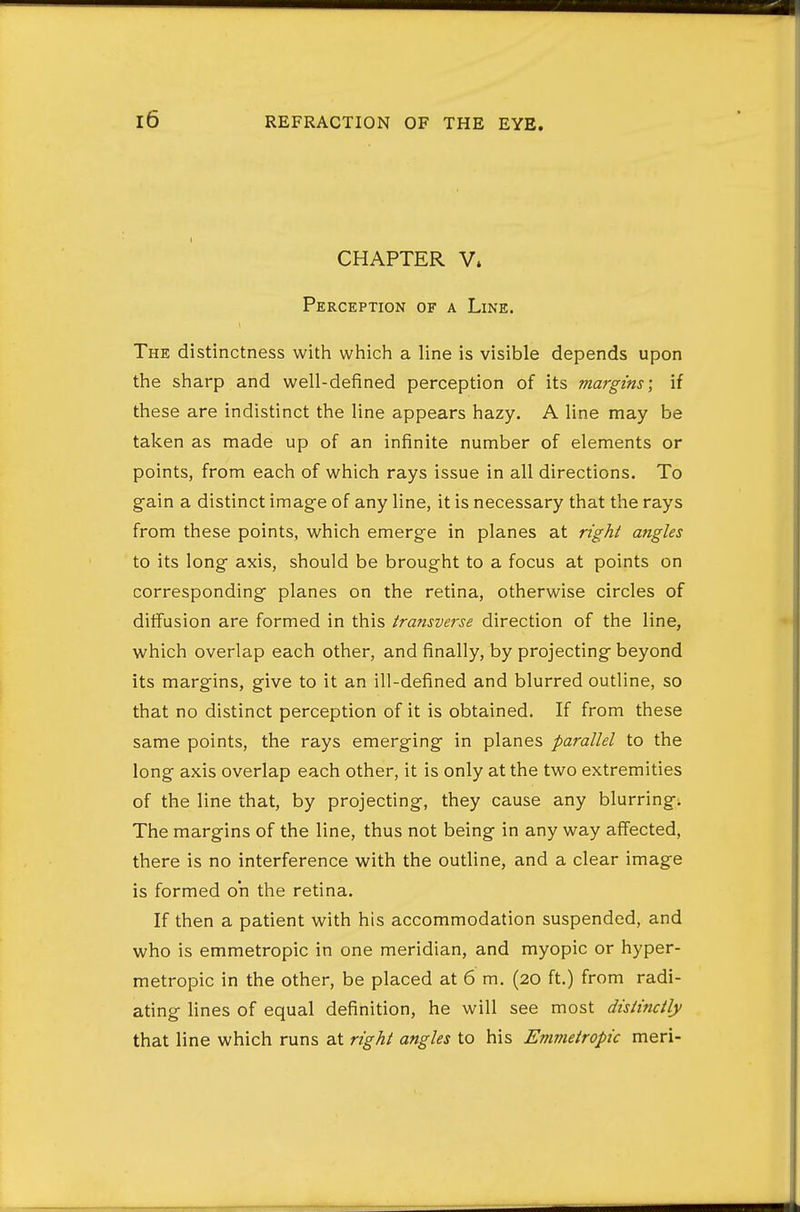 CHAPTER V. Perception of a Line. The distinctness with which a line is visible depends upon the sharp and well-defined perception of its margins; if these are indistinct the line appears hazy. A line may be taken as made up of an infinite number of elements or points, from each of which rays issue in all directions. To gain a distinct image of any line, it is necessary that the rays from these points, which emerge in planes at right angles to its long axis, should be brought to a focus at points on corresponding planes on the retina, otherwise circles of diffusion are formed in this transverse direction of the line, which overlap each other, and finally, by projecting beyond its margins, give to it an ill-defined and blurred outline, so that no distinct perception of it is obtained. If from these same points, the rays emerging in planes parallel to the long axis overlap each other, it is only at the two extremities of the line that, by projecting, they cause any blurring. The margins of the line, thus not being in any way affected, there is no interference with the outline, and a clear image is formed oh the retina. If then a patient with his accommodation suspended, and who is emmetropic in one meridian, and myopic or hyper- metropic in the other, be placed at 6 m. (20 ft.) from radi- ating lines of equal definition, he will see most distinctly that line which runs at right angles to his Emmetropic meri-