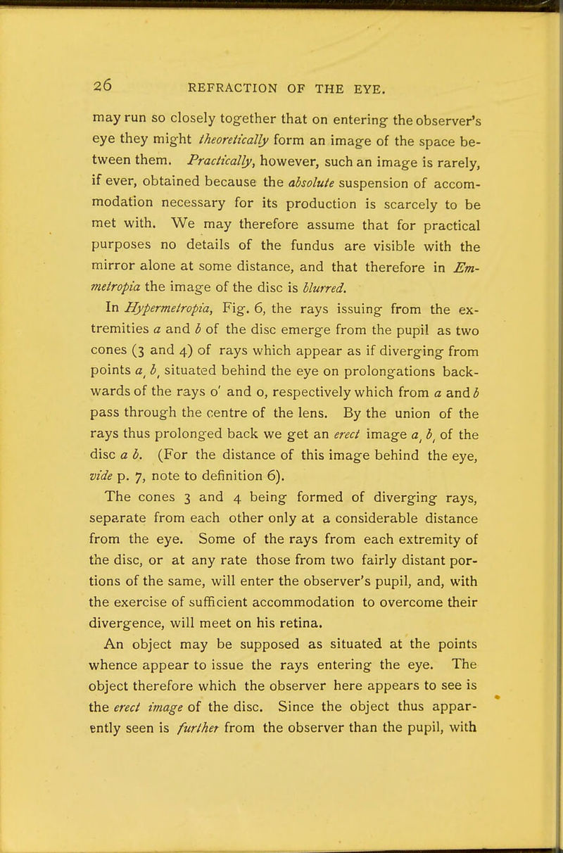may run so closely tog-ether that on entering the observer's eye they might theoretically form an image of the space be- tween them. Practically, however, such an image is rarely, if ever, obtained because the absolute suspension of accom- modation necessary for its production is scarcely to be met with. We may therefore assume that for practical purposes no details of the fundus are visible with the mirror alone at some distance, and that therefore in Em- metropia the image of the disc is blurred. In Hypermetropia, Fig-. 6, the rays issuing from the ex- tremities a and b of the disc emerge from the pupil as two cones (3 and 4) of rays which appear as if diverging from points b^ situated behind the eye on prolongations back- wards of the rays o' and o, respectively which from a and b pass through the centre of the lens. By the union of the rays thus prolonged back we get an erect image a^ b^ of the disc a b. (For the distance of this image behind the eye, vide p. 7, note to definition 6). The cones 3 and 4 being formed of diverging rays, separate from each other only at a considerable distance from the eye. Some of the rays from each extremity of the disc, or at any rate those from two fairly distant por- tions of the same, will enter the observer's pupil, and, with the exercise of sufficient accommodation to overcome their divergence, will meet on his retina. An object may be supposed as situated at the points whence appear to issue the rays entering the eye. The object therefore which the observer here appears to see is the erect image of the disc. Since the object thus appar- ently seen is further from the observer than the pupil, with