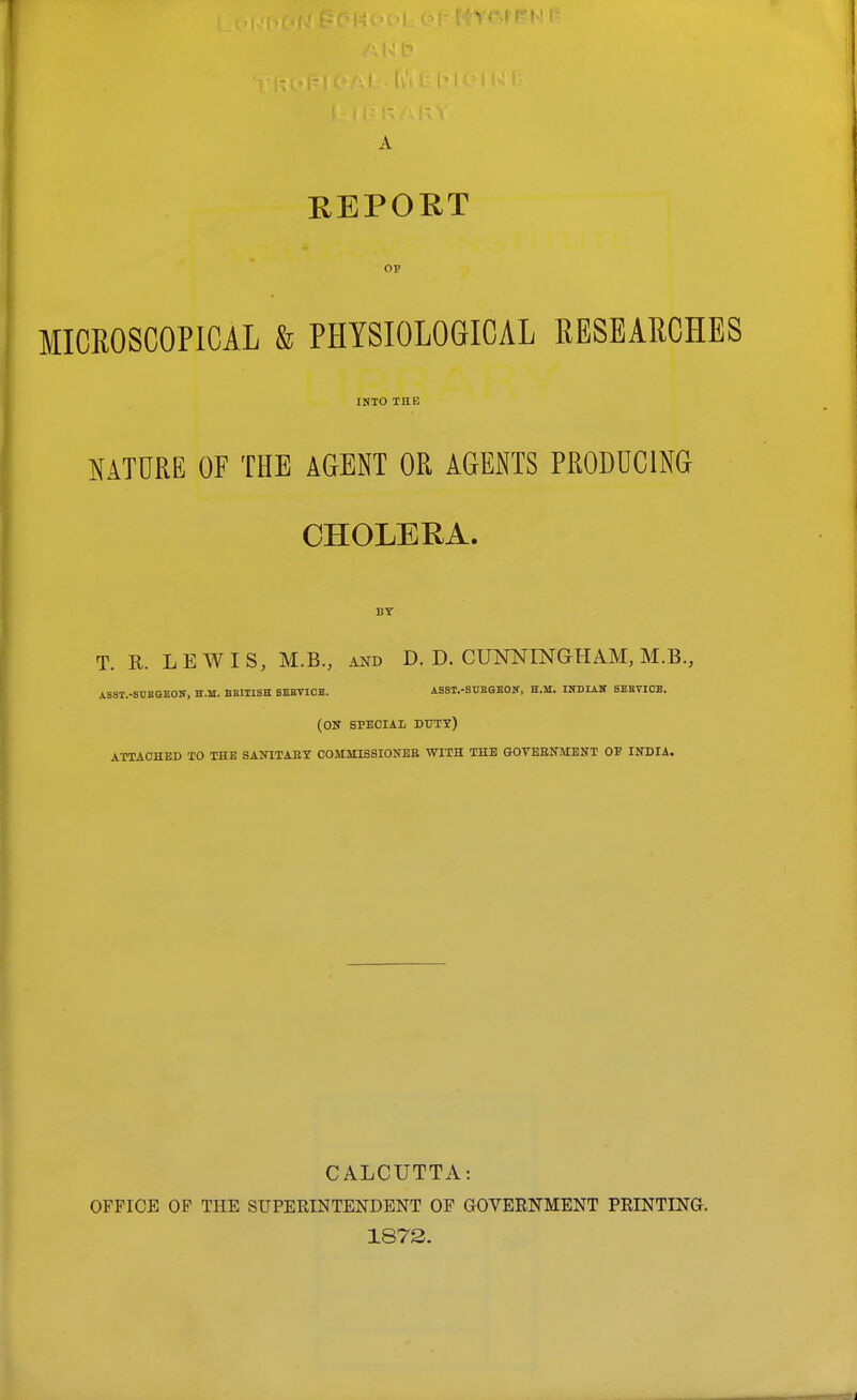 REPORT op MICROSCOPICAL & PHYSIOLOGICAL RESEARCHES INTO THE NATURE OF THE AGENT OR AGENTS PRODUCING CHOLERA. BY T. R. LEWIS, M.B., and D. D. CUNNINGHAM, M.B., ASST.-SUB&BOir, H.M. BSIIISK SEBVIOB. ASST.-StTBGBOir, H.M. INDIAN SEEVIOB. (ON SPECIAL DUTY) ATTACHED TO THE SANITAET COMMISSIONEE WITH THE GOVBSNMENT OF INDIA. CALCUTTA: OFFICE OF THE SUPEEINTENDENT OF GOVEENMENT PRINTING. 1872.