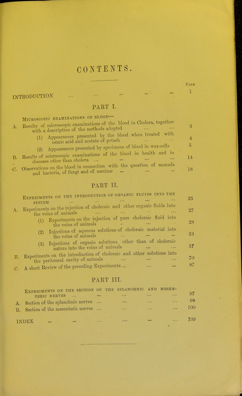 CONTENTS. Page 1 4 5 14 18 INTRODUCTION PART I. MiCEOSCOPIC EXAMINATIONS OF BLOOD— A Results of microscopic examinatim.s of the blood in Cholera, together ^th a description of the methods adopted ... ■•■ (1) Appearances presented by the blood when treated with osmic acid and acetate of potash (2) Appearances presented by specimens of blood in wax-cells B Results of microscopic examinations of the blood in health and m diseases other than cholera ... r Observations on the blood in connection with the question of monads and bacteria, of fungi and of sarcmte ... PAUT II. EXPEEIMENTS ON THE INTEODUCTION OF ORGANIC FLUIDS INTO THE SYSTEM •' * *'' ''' A. Experiments on the injection of choleraic and other organic fluids into the veins of animals (1) Experiments on the injection of pure choleraic flmd into the veins of animals (2) Injections of aqueous solutions of choleraic material into the veins of animals ... — — ^^ (3) Injections of organic solutions other than of choleraic natm-e into the veins of animals ... ... 57 B Experiments on the introduction of choleraic and other solutions into the peritoneal cavity of animals ... ... 7U C A short Review of the preceding Experiments... PART III. Experiments on the section of the splanchnic and mesen- teric NERVES A. Section of the splanchnic nerves ... B. Section of the mesenteric nerves ... 2.5 27 28 87 97 98 100 INDEX ... - ••• ••• - •••