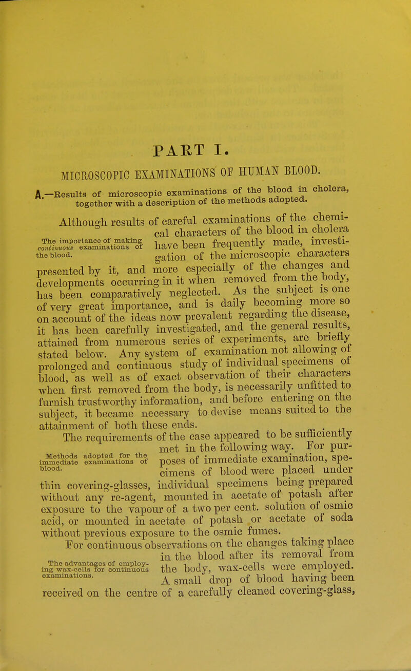 PART !• MICROSCOPIC EXAMINATIONS OE HUMAN BLOOD. A -Besults of microscopic examinations of the blood in cholera, together with a description of the methods adopted. Although results of careful examinations of the chemi- cal characters of the blood m cholera co^.*f»Sr ex\^lnlZ^^^^ have been frequently made, investi- the blood. ^ation of the microscopic characters presented by it, and more especially of the changes and developments occurring in it when removed from the body, has been comparatively neglected. As the subject is one of very ^reat importance, and is daily becoming more so on account of the ideas now prevalent regarchng the disease, it has been carefully investigated, and the general results, attained from numerous series of experiments, are briefly stated below. Any system of examination not allowing ot prolonged and continuous study of individual specimens ot blood, as well as of exact observation of their characters when first removed from the body, is necessarily unhttecl to fm^nish trustworthy information, and before entering on the subject, it became necessary to devise means smted to the attainment of both these ends. , The requirements of the case appeared to be suthcientiy met in the following way. For pur- ix^lS lia*ations*of poscs of immediate examination, spe- cimens of blood were placed under thin covering-glasses, individual specimens being prepared without any re-agent, mounted in acetate of potash after exposure to the vapour of a two per cent, solution of osmic acid, or mounted in acetate of potash or acetate of soda without previous exposure to the osmic fumes. For continuous observations on the changes taking place in the blood after its removal from inrwax^Itu»foSoJs the body, wax-cells were employed. examinations. ^ ^^^^^ ^^^^^p ^^^^^ haviug bccn received on the centre of a carefully cleaned covering-glass,