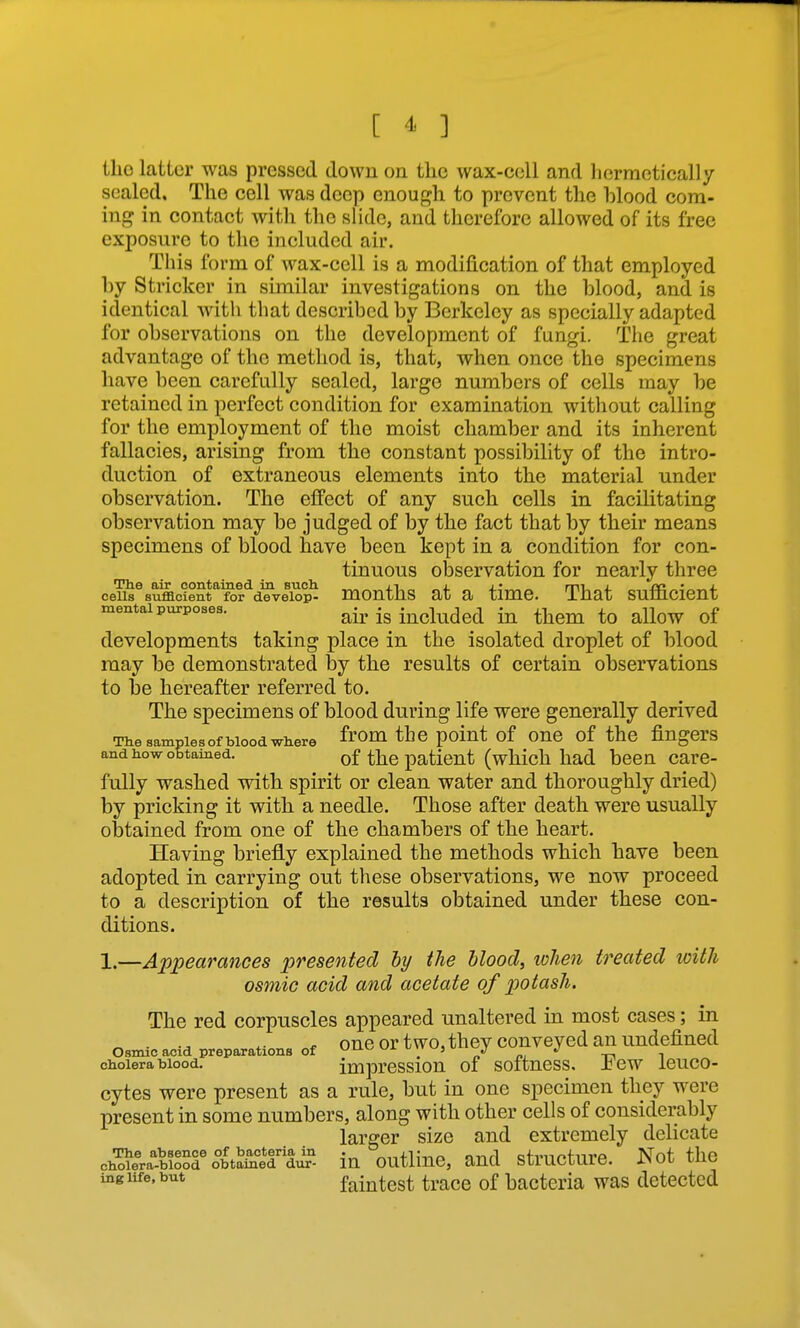 ilio latter was pressed down on the wax-cell and liermctically sealed. The cell was deep enough to prevent the blood com- ing in contact with the slide, and therefore allowed of its free exposure to the included air. This form of wax-cell is a modification of that employed by Strieker in similar investigations on the blood, and is identical with that described by Berkeley as specially adapted for observations on the development of fungi. The great advantage of the method is, that, when once the specimens have been carefully sealed, large numbers of cells may be retained in perfect condition for examination without calling for the employment of the moist chamber and its inherent fallacies, arising from the constant possibility of the intro- duction of extraneous elements into the material under observation. The effect of any such cells in facilitating observation may be judged of by the fact that by their means specimens of blood have been kept in a condition for con- tinuous observation for nearly three cells sufflcient for develop- months at a time. That sufi6.cient mental purposes. air is includcd iu them to allow of developments taking place in the isolated droplet of blood may be demonstrated by the results of certain observations to be hereafter referred to. The specimens of blood during life were generally derived The samples of blood where the poiut of OUC of the fiugCrS and how obtained. of the iDaticut (which had been care- fully washed with spirit or clean water and thoroughly dried) by pricking it with a needle. Those after death were usually obtained from one of the chambers of the heart. Having briefly explained the methods which have been adopted in carrying out these observations, we now proceed to a description of the results obtained under these con- ditions. 1.—Appearances presented hy the blood, when treated with osmic acid and acetate of potash. The red corpuscles appeared unaltered in most cases; in _ . ^. f one or two, they conveyed an undefined Oamic acid preparations of vju.»^ «jx u y w, u J J ^ cholera blood. imprCSSlOU of SOftuCSS. Jb CW iCUCO- cytes were present as a rule, but in one specimen they were present in some numbers, along with other cells of considerably larger size and extremely delicate ch'o?lra^& o°btaatJ? iu outlinc, and structure. Not the ing life, but faintest trace of bacteria was detected