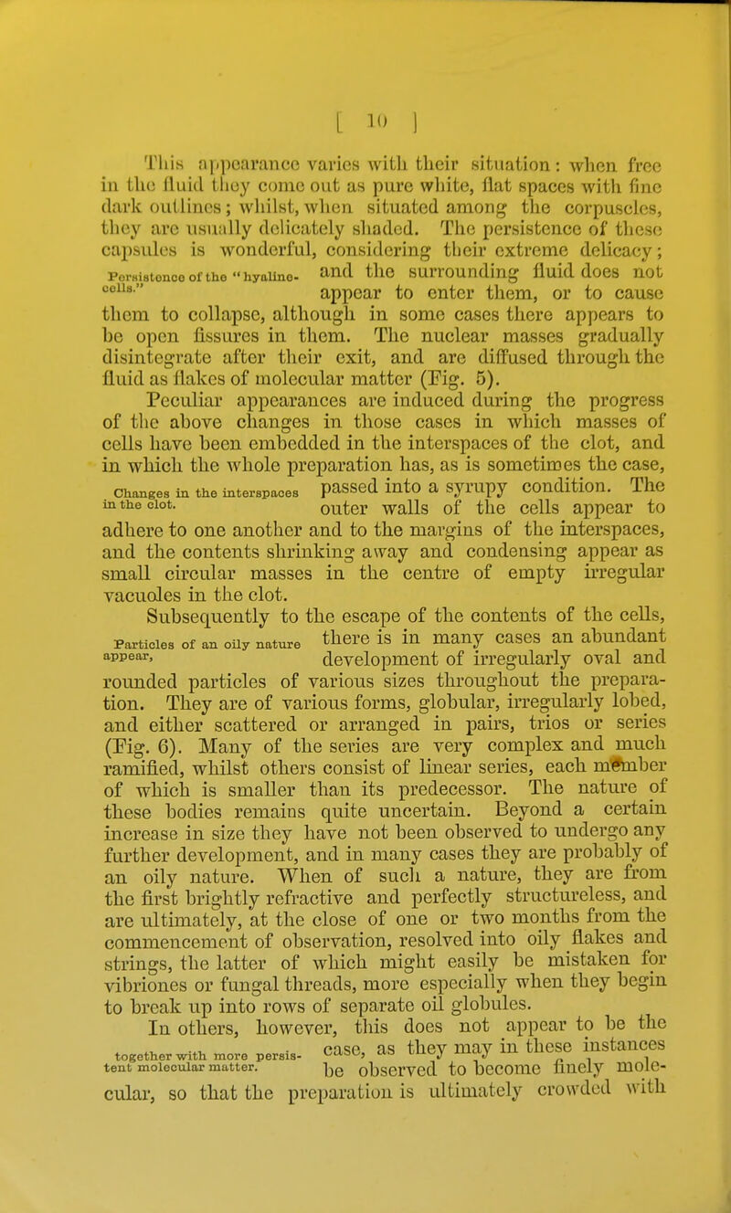 This njipearanco vai-ios witli their situation: when free in the lUiid tlioy conic out as pure white, flat spaces with fine dark outlines ; whilst, when situated among the corpuscles, they are usually delicately shaded. The persistence of these capsules is wonderful, considering their extreme delicacy; PorHistonoo of the hyaline- ^ud tllO SUlTOUnding fluid doCS not appear to enter them, or to cause them to collapse, although in some cases there appears to be open fissures in them. The nuclear masses gradually disintegrate after their exit, and are diffused through the fluid as flakes of molecular matter (Fig. 5). Peculiar appearances are induced during the progress of the above changes in those cases in which masses of cells have been embedded in the interspaces of the clot, and in which the whole preparation has, as is sometimes the case, Changes in the interspaces passed iuto a syrupy coudition. The m the clot. outcr walls of the cells appear to adhere to one another and to the margins of the interspaces, and the contents shrinking away and condensing appear as small circular masses in the centre of empty irregular vacuoles in the clot. Subsequently to the escape of the contents of the cells, Particles of an oily nature there is in many cascs an abundant a-ppe'^^' development of irregularly oval and rounded particles of various sizes throughout the prepara- tion. They are of various forms, globular, irregularly lobed, and either scattered or arranged in pairs, trios or series (Fig. 6). Many of the series are very complex and much ramified, whilst others consist of linear series, each mtmber of which is smaller than its predecessor. The nature of these bodies remains quite uncertain. Beyond a certain increase in size they have not been observed to undergo any further development, and in many cases they are probably of an oily nature. When of such a nature, they are from the first brightly refractive and perfectly structureless, and are ultimately, at the close of one or two months from the commencement of observation, resolved into oily flakes and strings, the latter of which might easily be mistaken for vibriones or fungal threads, more especially when they begin to break up into rows of separate oil globules. In others, however, this does not appear to be the , .^u ■ case, as thev may in these instances together with more persis- '^-oi^, t*o v^^^^j ^ t i tent molecular matter. j^g observcd to becomc finely moic- cular, so that the preparation is ultimately crowded with