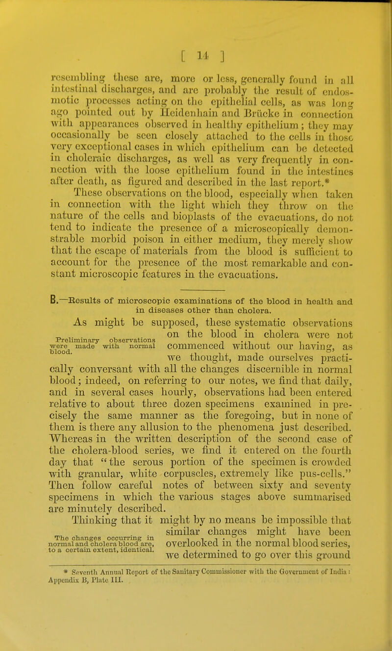 [ I J' ] resembling tlicse arc, more or less, generally found in all intestinal discharges, and arc probably the result of cndos- motic processes acting on the epithelial cells, as was long ago pointed out by lleidenhain and Briicke in connection with appearances observed in healthy epithelium; they may occasionally be seen closely attached to the cells in tliosc very exceptional cases in whicli epithelium can be detected in choleraic discharges, as well as very frequently in con- nection with the loose epithelium found in the intestines after death, as figured and descriljed in the last report.* These observations on the blood, especially when taken in connection with the light which they throw on the nature of the cells and bioplasts of the evacuations, do not tend to indicate the presence of a microscopically demon- strable morbid poison in either medium, tliey merely show that the escape of materials from the blood is sufficient to account for the presence of the most remarkable and con- stant microscopic features in the evacuations. B.—Results of microscopic examinations of the blood in health and in diseases other than cholera. As miglit be supposed, these systematic observations ^ . ^ on the blood in cholera were not Preliminary observations -■ •ii i i • were^ made with normal Commenced WltUOUt OUT iiaVlUg, aS we thought, made ourselves practi- cally conversant with all the changes discernible in normal blood; indeed, on referring to our notes, we find that daily, and in several cases hourly, observations had been entered relative to about three dozen specimens examined in pre- cisely the same manner as the foregoing, but in none of tliem is there any allusion to the phenomena just described. Whereas in the written description of the second case of the cliolera-blood series, we find it entered on the fourth day that  the serous portion of the specimen is crowded with granular, white corpuscles, extremely like pus-cells. Then follow careful notes of between sixty and seventy specimens in which the various stages above summarised are minutely described. Thinking that it might by no means be impossible that similar changes might have been The changes occurring in i i i • it ^ ^ t ^ normaland cholera blood are, OVCrlOOKed lU the nomiai OlOOd SCl'lCS, to a certain extent, identical. , • i j. ^ i • i we determined to go over this ground * Sfiventh Annual Report of the Sauitary Commissioner witb the Government of India : Appendix B, Plate III.