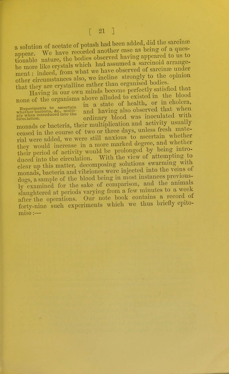 „ =nlnt;on of acetate of potash had been added, did the sarcinse Ipeai We^h^^^^^^ --°ther ease as being of a qnes- tTonable natnre, the bodies obserred having appeared to us to be move iTke OTstals which had assumed a saromoid arrange- mer indeed fern what we have observed of sarein* under She* cirenm tances also, we incline strongly to he opinion ttTthey are crystalline rather than organised bodies Having in our own minds become perfectly satisfied that none^of thlorganisms above aUuded - ^^^^ ^011^. ^fXS^eriS^oT^^^- and having also observed that when ?t^cSron^*^°''^*°''^' ordinary blood was inoculated with monads or bacteria, their multiplication and f ^^^^J.^^^^^f// ceased in the course of two or three days, unless fresh mate- S were added, we were still anxious to ascertam whethe they would increase in a more marked degree, and whether their period of activity woiild be prolonged by bemg mtro- duced mto the chculation. With the view of attemptmg to clear up this matter, decomposing solutions swarmmg with monads, bacteria and vibriones were injected into the veins ot do-s, a sample of the blood being in most mstances previous- ly eiamined for the sake of comparison, and the ammals slaughtered at periods varying from a few minutes to a week after the operations. Our note book contams a record ot forty-nine such experiments which we thus briefly epito-