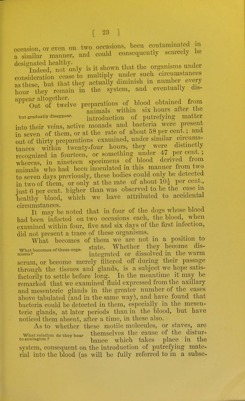 occi-^ion, or even on two occasions, been contaminated in a S —r, and could consequently scarcely be is it shown that the organisms under consideration cease to multiply under such circumstances aXse but that they actually diminish m number every hour ?hey remain in the system, and eventually dis- rtelve preparations of blood obtained from animals within six hours after the but graduauy disappear. introduction of putrefying matter into their veins, active monads and bacteria were present in seven of them, or at the rate of about 58 per cent.; and out of thirty preparations examined, under similar circums- tances within twenty-four hours, they were distmctly recognized in fourteen, or something under 47 per cent. ; whereas, in nineteen specimens of blood derived from animals who had been inoculated in this manner from two to seven days previously, these bodies could only be detected in two of them, or only at the rate of about IQi per cent., iust 6 per cent, higher than was observed to be the case m healthy blood, which we have attributed to accidental circumstances. „ , , -, m j It may be noted that in four of the dogs whose blood had been infected on two occasions each, the blood, when examined within four, five and six days of the first infection, did not present a trace of these organisms. What becomes of them we are not in a position to state. Whether they become dis- What becomes of these orga- '^'fa.yj^. ''^^ 1*^1. .1 oismsp integrated or dissolved m the warm serum, or become merely filtered off during their passage through the tissues and glands, is a subject we hope satis- factorily to settle before long. In the meantime it may be remarked that we examined fluid expressed from the axillary and mesenteric glands in the greater number of the cases above tabulated (and in the same way), and have found that bacteria could be detected in them, especially in the mesen- teric glands, at later periods than in the blood, but have noticed them absent, after a time, in these also. As to whether these motile molecules, or staves, are What relation do they bear themSClvCS thc CaUSC of the distur- to contagion? baucc which takes place m the system, consequent on the introduction of putrefying mate- rial into the blood (as will be fully referred to in a subse-