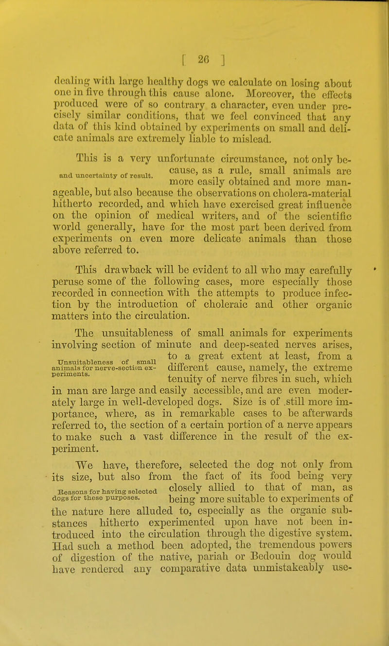 dealing with large healthy dogs wc calculate on losing about one in five through this cause alone. Moreover, the effects produced were of so contrary a character, even under pre- cisely similar conditions, that we feel convinced that any data of this kind obtained by experiments on small and deli- cate animals are extremely lialjle to mislead. This is a very unfortunate circumstance, not only be- , . . . r ,^ cause, as a rule, small animals arc and \moertamty of result. -i i i • n i more easily obtained and more man- ageable, but also because the observations on cholera-material hitherto recorded, and which have exercised great influence on the opinion of medical writers, and of the scientific world generally, have for the most part been derived from experiments on even more delicate animals than those above referred to. This drawback will be evident to all who may carefully peruse some of the following cases, more especially those recorded in connection with the attempts to produce infec- tion by the introduction of choleraic and other organic matters into the circulation. The unsnitableness of small animals for experiments involving section of minute and deep-seated nerves arises, to a great extent at least, from a Unsuitableness of smaU t nc j t ji i animals for nerve-section ex- oilierent causc, namely, the extreme periments. / n r»i • i i • -i tenuity oi nerve fibres m such, which in man are large and easily accessible, and are even moder- ately large in well-developed dogs. Size is of .still more im- portance, where, as in remarkable cases to be afterwards referred to, the section of a certain portion of a nerve appears to make such a vast difference in the result of the ex- periment. We have, therefore, selected the dog not only from its size, but also from the fact of its food being very Beasons for Having selected cloSCly allied to that of man, as dogs for tiiese purposes. being morc Suitable to experiments of the nature here alluded to, especially as the organic sub- stances hitherto experimented upon have not been in- troduced into the circulation through the digestive system. Had such a method been adopted, the tremendous powers of digestion of the native, pariah or Bedouin dog would have rendered any comparative data unmistakeably use-