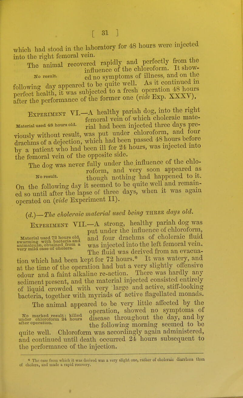 which had stood in the kboratory for 48 hours were injected into the right femoral vein. , o +1 « The animal recovered rapidly and perfectly from the ine ammoi i^^fl^^ence of the chloroform. It show- No result. symptoms of illness, and on the foUowino. day appeared to be quite well As it continued in peS fealth, it was subjected to a fresh operation 48 ho^^^ after the performance of the former one {vide Exp. XXXY). Experiment YI.-A healthy pariah dog into the right femoral vein of which choleraic mate- Materiaiused 48 hours old. ^^^^ ^^g^ -^qqj^ iujectcd thrcc days pre- viously without result, was put under chloroform, and four dmchms of a dejection, which had been passed 48_hours before by a patient who had been ill for_24 hours, was injected into the femoral vein of the opposite side. The doa- was never fully under the influence of the chlo- ° roform, and very soon appeared as No result. though nothing had happened to it. On the foUowing day it seemed to be quite well and remain- ed so until after the lapse of three days, when it was again operated on {vide Experiment II). {cl.)—The choleraic material used being three days old. Experiment VII.—A strong, healthy pariah dog was put under the influence of chloroforni. Material used 72 tours oi^^ ^ji^ fonr drachms of choleraic fluid ISS^icui8eTSbtaS^&Sm''a iniectcd iuto the left femoral vein. very xnild case of cholera- ^^^^ ^ J .^^ ^^^^.^^^ ^^^^ tion which had been kept for 72 hours.* It was watery, and at the time of the operation had but a very slightly oflPensive odour and a faint alkaline re-action. There was hardly any sediment present, and the material injected consisted entirely of liquid crowded with very large and active, stiff-looking bacteria, together with myriads of active flagellated monads. The animal appeared to be very little affected by the operation, showed no symptoms of u^dercU'rofo?S^M h^x^s discasc throughout the day, and by after operation. the foUowiug momiug scemcd to be quite well. Chloroform was accordingly again administered, and continued until death occurred 24 hours subsequent to the performance of the injection. * The case from which it was derived was a very slight one, rather of choleraic diarrhoea than of cholera, and made a rapid recovery.