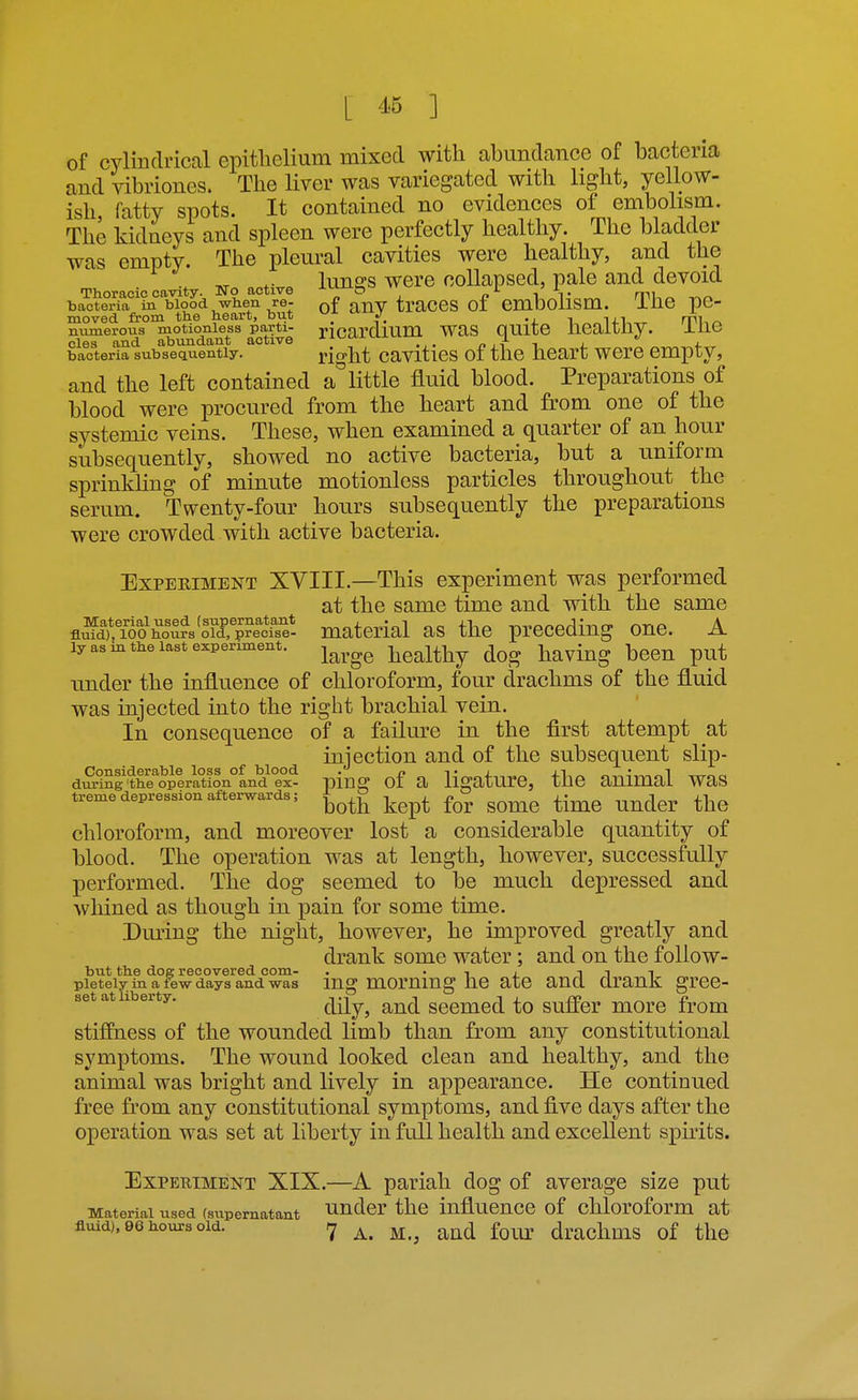 L ] of cylindrical epithelium mixed with ahundance of bacteria and vibriones. The liver was yariegated with light, yellow- ish, fatty spots. It contained no evidences of embolism. The kidneys and spleen were perfectly healthy. The bladder was empty. The pleural cavities were healthy, and the lunes were collapsed, pale and devoid ■moracic cavity. Wo active J-LiJJ.t,'=vv 1 i' 1- ^ mu^ v.r. bacteria ia blood when re- g^j^V traCCS of embollSm. ihe pC- moved from the heart, but  J. rvu^ numerous motionless parti- ncardlUm WaS QUltO lieaitliy. ±116 cles and abundant active ^^^-^ r, i-r i i. j.„ bacteria subsequently. ri^ht cavitics of thc heart wcrc empty, and the left contained a'^ little fluid blood. Preparations of blood were procured from the heart and from one of the systemic veins. These, when examined a quarter of an hour subsequently, showed no active bacteria, but a uniform sprinkUng of minute motionless particles throughout the serum. Twenty-four hours subsequently the preparations were crowded with active bacteria. Experiment XVIII.—This experiment was performed at the same time and with the same flSSho'urs'oTp^ect^^^^^ material as the preceding one. A ly as in the last experiment. ^^^^^ Wealthy dog haviug bcCn put under the influence of chloroform, four drachms of the fluid was injected into the right brachial vein. In consequence of a failure in the first attempt at injection and of the subsequent slip- dSSg'the^operatfon°and ex- pinff of a ligaturc, the animal was treme depression afterwards; i^^^^ ^^^^ ^^^^ ^.^^ ^^^^^ chloroform, and moreover lost a considerable quantity of blood. The operation was at length, however, successfully performed. The dog seemed to be much depressed and whined as though in pain for some time. Dming the night, however, he improved greatly and drank some water; and on the follow- but the dog recovered com- . • i i. i i i „ pietely in a few days and was lUg mommg hC atC ancl ClranK grCC- set at liberty. and scemcd to suffer more from stiffness of the wounded limb than from any constitutional symptoms. The wound looked clean and healthy, and the animal was bright and lively in appearance. He continued free from any constitutional symptoms, and five days after the operation was set at liberty in full health and excellent spuits. Experiment XIX.—A pariah dog of average size put Material used (supernatant Under thc iufluencc of chloroform at fluid). 96 hours old. ^ r^^^ f^^y, drachms of the