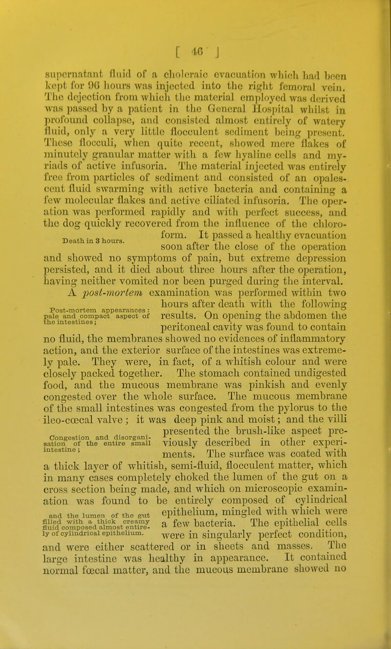 [ J aiipcrnataiit fluid of a clioloraic evacuation which liad been Ivopt for 90 hours was injected into the ri,i>:ht femoral vein. The dejection from which tlie material employed was derived was passed by a patient in the General Hospital whilst in profound collapse, and consisted almost entirely of watery fluid, only a very little flocculent sediment being present. These flocciili, when quite recent, showed mere flakes of minutely granular matter with a few hyaline cells and my- riads of active infusoria. The material injected was entirely free from particles of sediment and consisted of an opales- cent fluid swarming with active bacteria and containing a few molecular flakes and active ciliated infusoria. The oper- ation was performed rapidly and with perfect success, and the dog quickly recovered from the influence of the chloro- ^ . „ ^ form. It passed a healthy evacuation Death in 3 hours. m J^ i n l^ soon alter the close of the operation and showed no symptoms of pain, but extreme depression persisted, and it died about three hours after the operation, having neither vomited nor been purged during the interval. A post-mortem examination was performed within two hours after death with the following Post-mortem appearances: ^ . pale and compact aspect of rcsults. On Opening the aljdomcn the the intestines; ., ^ ^ . , . peritoneal cavity was found to contain no fluid, the membranes showed no evidences of inflammatory action, and the exterior surface of the intestines was extreme- ly pale. They were, in fact, of a whitish colour and were closely packed together. The stomach contained undigested food, and the mucous membrane was pinkish and evenly congested over the whole surface. The mucous membrane of the small intestines was congested from the pylorus to the ileo-coecal valve ; it was deep pink and moist; and the villi presented the brush-like aspect pre- Congestion and disorgani- ^ . , , ^ ^• sation of the entire small viousiy described in Other experi- intestme; mcuts. The surfacc was coated with a thick layer of whitish, semi-fluid, flocculent matter, which in many cases completely choked the lumen of the gut on a cross section being made, and which on microscopic examin- ation was found to be entirely composed of cylindrical and the lumen of the gut epithclium, mingled wdth which were tli1fco^?ostdltaost°JS a few bacteria. The epithelial cells ly of cylindrical epithelium. -^v^ere in siugulai'ly pcrfcct condition, and were either scattered or in sheets and masses. The large intestine was healthy in appearance. It contained normal foecal matter, and the mucous membrane showed no