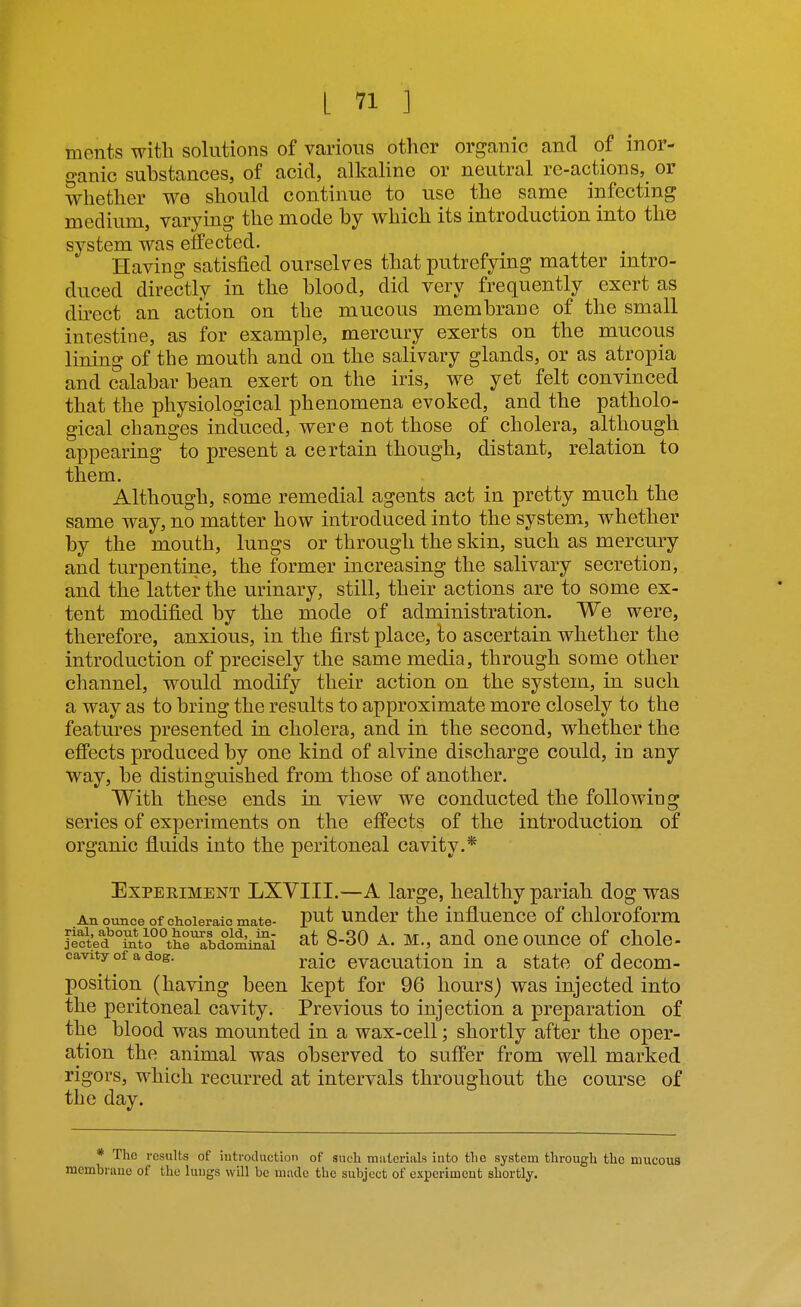 ments witli solutions of various other organic and of inor- ganic substances, of acid, alkaline or neutral re-actions, or whether we should continue to use the same infecting medium, varying the mode by which its introduction into the system was effected. Having satisfied ourselves that putrefying matter mtro- duced directly in the blood, did very frequently exert as direct an action on the mucous membrane of the small intestine, as for example, mercury exerts on the mucous lining of the mouth and on the salivary glands, or as atropia and calabar bean exert on the iris, we yet felt convinced that the physiological phenomena evoked, and the patholo- gical changes induced, were not those of cholera, although appearing to present a certain though, distant, relation to them. Although, some remedial agents act in pretty much the same way, no matter how introduced into the system, whether by the mouth, lungs or through the skin, such as mercury and turpentine, the former increasing the salivary secretion, and the latter the urinary, still, their actions are to some ex- tent modified by the mode of administration. We were, therefore, anxious, in the first place, to ascertain whether the introduction of precisely the same media, through some other channel, would modify their action on the system, in such a way as to bring the results to approximate more closely to the features presented in cholera, and in the second, whether the effects produced by one kind of alvine discharge could, in any way, be distinguished from those of another. With these ends in view we conducted the following series of experiments on the effects of the introduction of organic fluids into the peritoneal cavity.* Experiment LXVIII.—A large, healthy pariah dog was An ounce of choleraic mate- P^t Under thc influence of chloroform J^cVed °LVo°°theTbdo^i^i at 8-30 A. M., and one oimce of chole- cavity of a dog. j,^^^ cvacuation in a state of decom- position (having been kept for 96 hours) was injected into the peritoneal cavity. Previous to injection a preparation of the blood was mounted in a wax-cell; shortly after the oper- ation the animal was observed to suffer from well marked rigors, which recurred at intervals throughout the course of the day. * The results of iutrocluction of such materials into the system through thc mucous membrane of the lungs will be mnde the subject of experiment shortly.