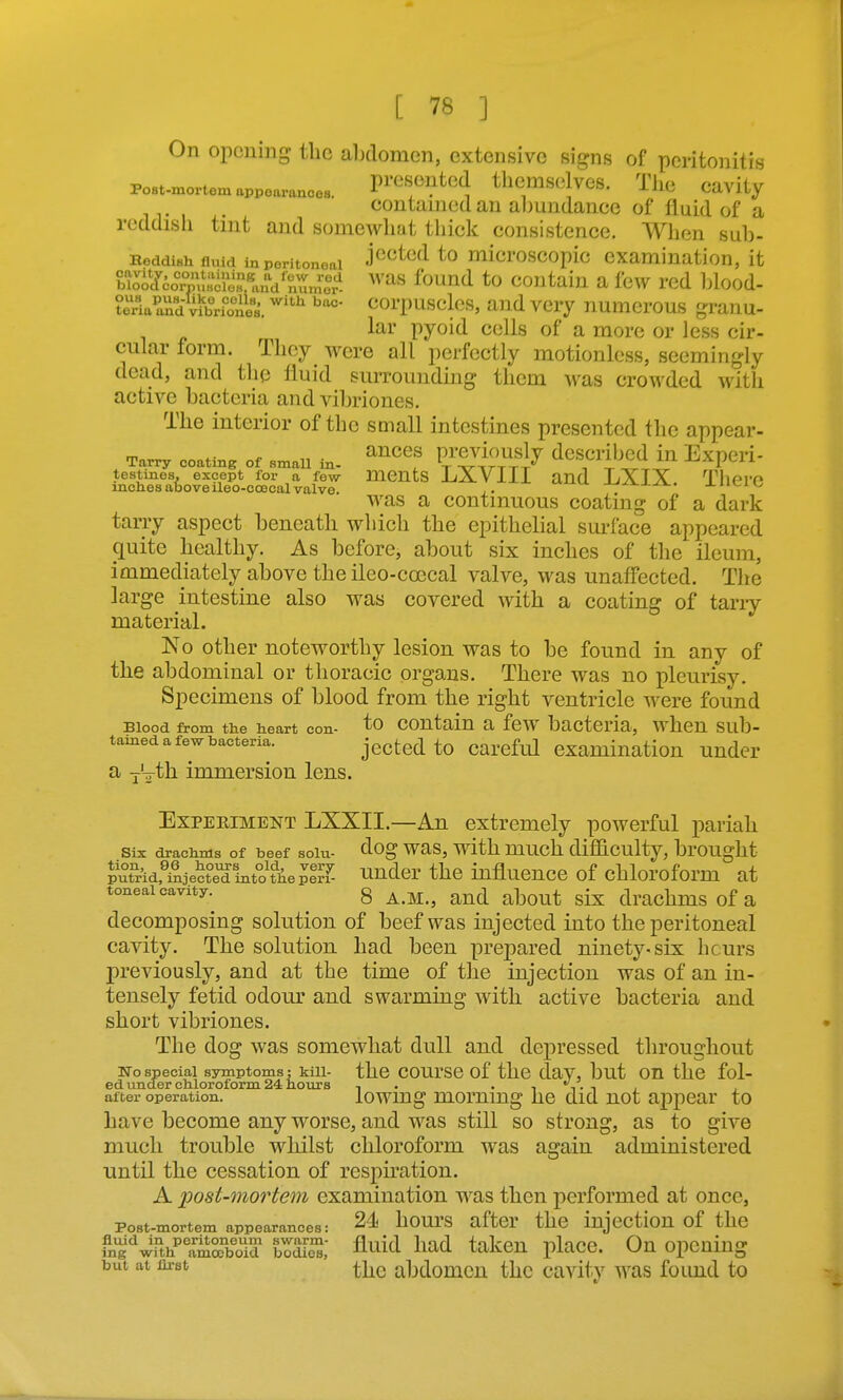 On opening the abdomen, extensive signs of peritonitis Post-mortem appoarances. P^'^f^^ed tlicmselves. Tile Cavity contained an abundance of fluid of a reddish tint and somewlmt tliick consistence. When sub- Reddish fluid in peritoneal j^^^cd to microscopic examination, it irol'^^o?^':^^!^^^^^^^^ ^^'as found to contain a fe^v red Ijlood- teVla^Jidteones. ^''^ t^orpusclos, and very numerous granu- lar pyoid cells of a more or less cir- cular form. They were all perfectly motionless, seemingly dead, and the fluid suiTounding them was crowded witli active bacteria and vibriones. The interior of the soiall intestines presented the appear- Tarry coating of small in- ^'tlrTrl^ dcSCribcd in ExpCri- L%&o?S*cJe°^ai^vaf^e LXVIII and LXIX. Thcrc was a continuous coating of a dark tarry aspect beneath which the epithelial surface appeared quite healthy. As before, about six inches of the ileum, immediately above the ileo-coecal valve, was unaffected. The large intestine also was covered with a coating of tariy material. No other noteworthy lesion was to be found in any of the abdominal or thoracic organs. There was no pleurisy. Specimens of blood from the right ventricle were found Blood from the heart con- to contain a few bacteria, when sub- tained a few bacteria. jg^jted to careful examination under a yVth immersion lens. Experiment LXXII.—An extremely powerful pariah Six drachms of beef solu- ^og was, with much difficulty, brought fedfiijecte'dintofhepir? Hudcr the influence of chloroform at toneal cavity.^ 8 A.M., and about six drachms of a decomposing solution of beef was injected into the peritoneal cavity. The solution had been prepared ninety-six hcurs previously, and at the time of the injection was of an in- tensely fetid odour and swarming with active bacteria and short vibriones. The dog was somewhat dull and depressed throughout No special symptoms; kill- the COUrSC Of the daV, but OH the fol- ed under chloroform. 24 hours , . . , . , , , after operation. iowmg mommg hc did uot appear to have become any worse, and was still so strong, as to give much trouble whilst chloroform was again administered until the cessation of resph'ation. A post-mortem examination was then performed at once, Post-mortem appearances: 24 hourS after the injcctioU of the gi^^4h^''amSboTd boS fl^iid liad taken place. On opening but at first abdomcu the cavity was found to