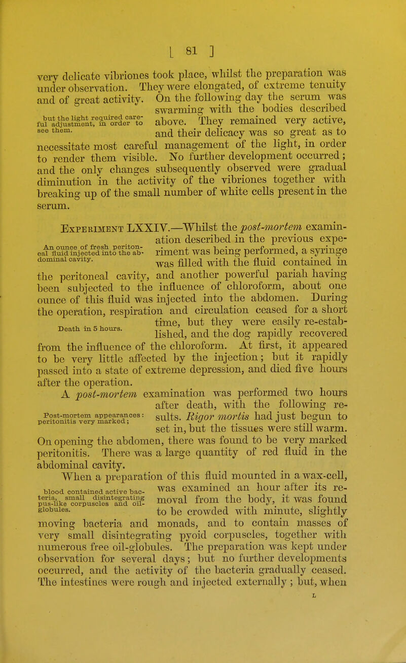 very delicate vibriones took place, whilst the preparation was under observation. They were elongated, of extreme tenuity and of great activity. On the following day the serum was swarming with the bodies described f^U^ustiIent?^'S?ir^^^^ above. They remained very active, ^^^^^ and their delicacy was so great as to necessitate most careful management of the light, in order to render them visible. No further development occurred; and the only changes subsequently observed were gradual diminution in the activity of the vibriones together with breaking up of the small number of white cells present in the serum. Experiment LXXIV.—Whilst ihe post-mortem examin- ation described in the previous expe- eat flSecteliStrthfab- rimcut was bciug performed, a syringe dominai cavity. ^j^^^ q^^^ Contained in the peritoneal cavity, and another powerful pariah having been subjected to the influence of chloroform, about one ounce of this fluid was injected into the abdomen. During the operation, respiration and circulation ceased for a short time, but tliey were easUy re-estab- Death in 5 hours. Ushcd, and the dog rapidly recovered from the influence of the chloroform. At first, it appeared to be very little affected by the injection; but it rapidly passed into a state of extreme depression, and died five hours after the operation. A post-mortem examination was performed two hours after death, with the following re- pe^r?tonXv^^SedT^'= si^lts. Rigor Mortis had just begun to set in, but the tissues were still warm. On opening the abdomen, there was found to be very marked peritonitis. There was a large quantity of red fluid in the abdominal cavity. When a preparation of this fluid mounted in a wax-cell, blood contained active bac- was cxamincd an hour after its re- Sf6ke^orpus^cit'ald*oii? Hioval from the body, it was found globules. ]3g crowded with minute, slightly moving bacteria and monads, and to contain masses of very small disintegrating pyoid corpuscles, together with numerous free oil-globules. The preparation was kept under observation for several days; but no further developments occurred, and the activity of the bacteria gradually ceased. The intestines were rough and injected externally ; but, when