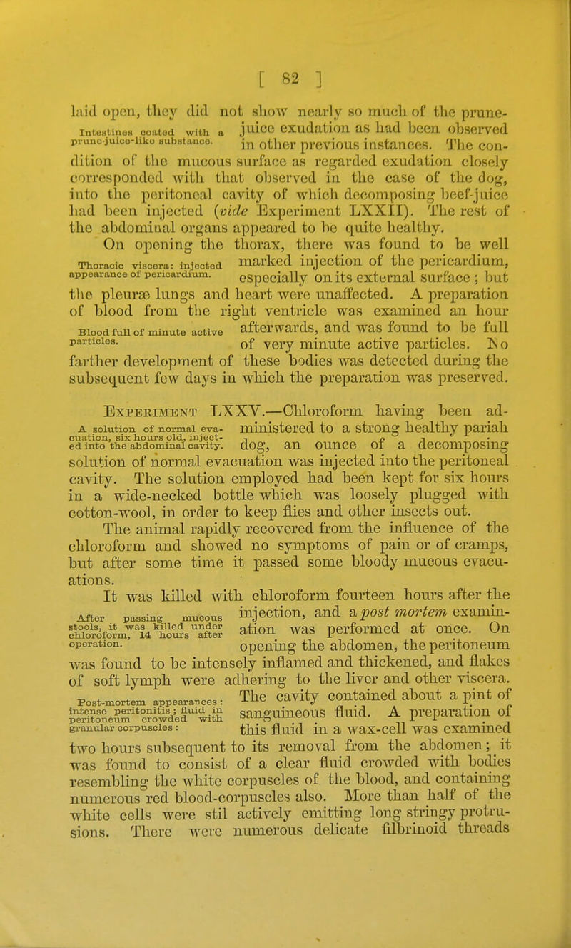 laid open, tlicy did not show nearly so mucli of the prune- intestines coated with a j^iicc cxudation as had bccn observed pruno-juice-iike BubHtaaco. ^tij^^j^. p^-evious Instanccs. Tlic Con- dition of the mucous surface as regarded exudation closely corrcs[)onded with that observed in the case of the dog, into the peritoneal cavity of which decomposing beef-juice liad been Injected {vide Experiment LXXII). The rest of the abdominal organs appeared to be quite healthy. On opening the thorax, there was found to be well Thoracic viscera: injected marked injcction of thc pcricardium, appearance of pericardium. especially ou its cxtcmal surfacc ; but the pleura3 lungs and heart were unaffected. A preparation, of blood from the right ventricle was examined an hour Blood fuu of minute active afterwards, and was found to be full particles. Qf very miuutc active particles. Iso farther development of these bodies was detected during the subsequent few days in which the preparation was preserved. ExPEEiMENT LXXV.—Chloroform having been ad- A solution of normal eva- ministered to a strong healthy pariah cuation, six hours old, inject- , i? i • ed into the abdominal cavity. clOg, aU OUnCO 01 a CleCOmpOSmg solution of normal evacuation was injected into the peritoneal cavity. The solution employed had been kept for six hours in a wide-necked bottle which was loosely plugged with cotton-wool, in order to keep flies and other insects out. The animal rapidly recovered from the influence of the chloroform and showed no symptoms of pain or of cramps, but after some time it passed some bloody mucous evacu- ations. It was killed with chloroform fourteen hours after the After passing mucous injoctiou, and &post movtem examin- fhTorofirmri4^ho^saftlr ^tiou was performed at once. On operation. opcuing thc abdomou, the peritoneum was found to be intensely inflamed and thickened, and flakes of soft lymph were adhering to the liver and other viscera. Post-mortem appearances: The Cavity COutaincd about a pint of iSLSm°c?owd^f'^th sanguineous fluid. A preparation of granular corpuscles: ^j^jg fluid iu a wax-cell was cxammed tAvo hours subsequent to its removal from the abdomen; it was found to consist of a clear fluid crowded with bodies resembling the white corpuscles of the blood, and containing numerous red blood-corpuscles also. More than half of the white cells were stil actively emitting long stringy protru- sions. There were numerous delicate filbrinoid threads