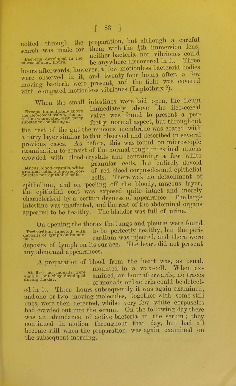 netted through the preparation but although a careful search was made for them with the ^th immersion lens neither bacteria nor vibriones couia cd^^^'oTaffwS be anywliere discovered in it. Three hours afterwards, however, a few motionless bacteroid bodies were observed in it, and twenty-fonr hours after, a few moving bacteria were present, and the field^ was covered with elongated motionless vibriones (Leptothrix When the small intestines were laid open, the ileum A- , ^ ^r.^. immediately above the ileo-coecal Except immediately above ^'-^ /. i i j. the ileo-coecal valve, the in- yalvC WaS lOUnQ tO prCSCnt a pcr- testine-was coated with tarry „ ,^ -, j i • ^ -i. substance consisting of fectly uormal aspect, but througliout the rest of the gut the mucous membrane was coated with a tarry layer similar to that observed and described in several previous cases. As before, this was found on microscopic examination to consist of the normal tough intestinal mucus crowded with blood-crystals and containing a few white granular cells, but entirely devoid g?^Si^ce£tTnor4d^^^^^^ of rcd blood-corpusclcs and epithelial puscies nor epithelial cells. ^^^^^^ Thcrc was nodctachmeut of epithelium, and on peeling off the bloody, mucous layer, the epithelial coat was exposed quite intact and merely characterised by a certain dryness of appearance. The large intestine was unaffected, and the rest of the abdominal organs appeared to be healthy. The bladder was full of urine. On opening the thorax the lungs and pleurae were found Pericardium injected with to be perfectly healthy, but the peri- deposits of lymptonits sur- ^^^.^^^^^^ ^^^g injcctcd, aud there wcre deposits of lymph on its surface. The heart did not present any abnormal appearances. A preparation of blood from the heart was, as usual, mounted in a wax-cell. When ex- visible, but they developed amined, an hour afterwards, no traces during the day. niouads or bactcrla could be detect- ed in it. Three hours subsequently it was again examined, and one or two moving molecules, together with some still ones, were then detected, whilst very few white corpuscles had crawled out into the serum. On the following day there was an abundance of active bacteria in the serum; they continued in motion throughout that day, but had all become still when the preparation was again examined on the subsequent morning.
