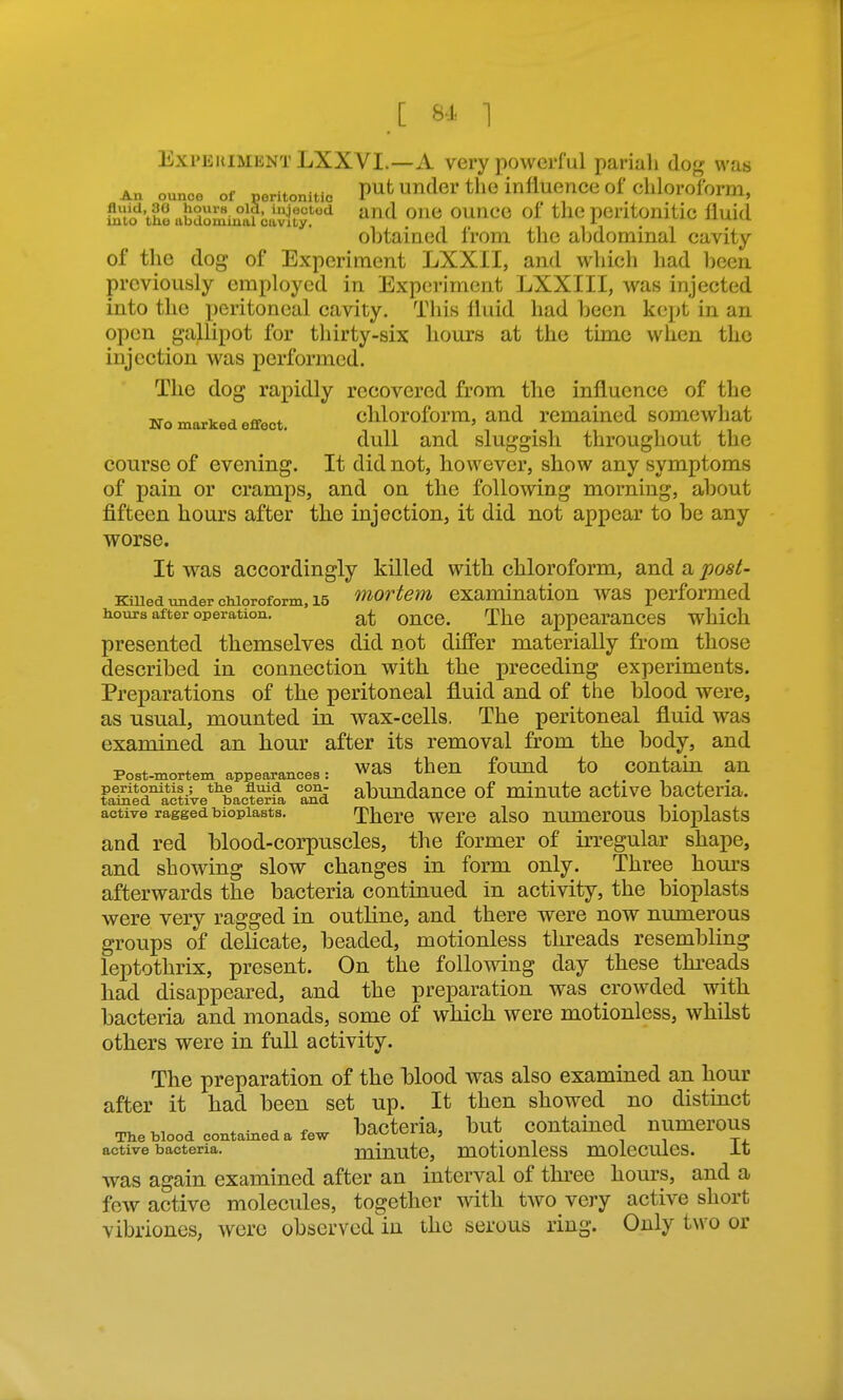 Experiment LXXVI.—A very powerful pariah dog was An ounce of neritonitic put UTider the influence of clilorofbrm, the abdomm°al bivity''^ ^^^ ^'^^ ^^^^ peritonitic fluid obtained from tlie abdominal cavity of the dog of Experiment LXXII, and which had beea previously employed in Experiment LXXIII, was injected into the peritoneal cavity. This fluid had been kept in an open gallipot for thirty-six hours at the time when the injection was performed. The dog rapidly recovered from the influence of the No marked effect. cliloroform, and remained somewhat dull and sluggish throughout the course of evening. It did not, however, show any symptoms of pain or cramps, and on the following morning, about fifteen hours after the injection, it did not appear to be any worse. It was accordingly killed with chloroform, and a posi- Kiued under cMoroform, 15 ^iortem examination was performed hours after operation. oncc. The appcarauces wMch presented themselves did not differ materially from those described in connection with the preceding experiments. Preparations of the peritoneal fluid and of the blood were, as usual, mounted in wax-cells. The peritoneal fluid was examined an hour after its removal from the body, and Post-mortem appearances: WaS then found tO COUtaiu an ?ai?jira^tiVe*^bacSa Tni abundancc of miuutc active bacteria, active ragged bioplasts. There wcrc also numcrous bioplasts and red blood-corpuscles, the former of irregular shape, and showing slow changes in form only. Three hours afterwards the bacteria continued in activity, the bioplasts were very ragged in outline, and there were now numerous groups of delicate, beaded, motionless threads resembling leptothrix, present. On the following day these threads had disappeared, and the preparation was crowded with bacteria and monads, some of which were motionless, whilst others were in full activity. The preparation of the blood was also examined an hour after it had been set up. It then showed no distinct * ■ A bacteria, but contained numerous The blood contameda few fj^^^^^ ' . , , t, active bacteria. minutc, motlOUlcSS mOlCCUleS. it was again examined after an interval of three hours, and a few active molecules, together with two very active short vibriones, were observed in the serous ring. Only two or