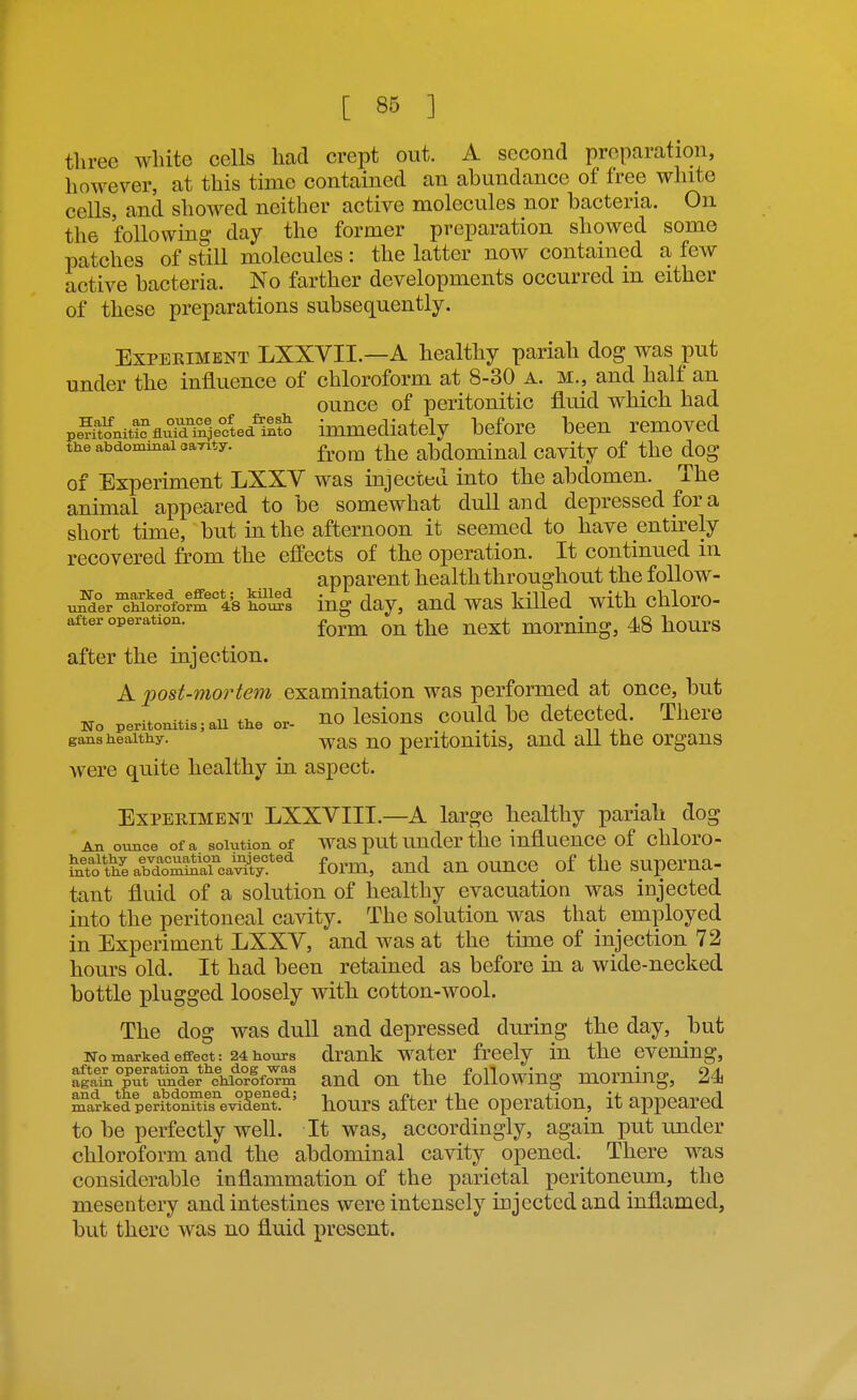 three white cells had crept out. A second preparation, however, at this time contained an abundance of free white cells, and showed neither active molecules nor bacteria. On the following day the former preparation showed some patches of still molecules : the latter now contained a few active bacteria. No farther developments occurred in either of these preparations subsequently. ExPEEiMENT LXXVII.—A healthy pariah dog was put under the influence of chloroform at 8-30 A. m., and half an ounce of peritonitic fluid which had pe^ftoniM?fluTdT4ectediBto immediately before been removed the abdominal aarity. ^^^^ abdominal cavity of the dog of Experiment LXXV was injected into the abdomen. The animal appeared to be somewhat dull and depressed for a short time, but in the afternoon it seemed to have entirely recovered from the effects of the operation. It continued in apparent health throughout the follow- u^der'^hWo?m Ife ho^s iug day, and was kflled with chloro- after operation. ^^^^ momiug, 48 hourS after the injection. A 2^ost-mortem examination was performed at once, but No peritonitis; all the or- HO IcsioUS COuld bc detected. There gans healthy. -^^g j;^o peritouitis, aud all the organs were quite healthy in aspect. Experiment LXXVIII.—A large healthy pariah dog An ounce of a solution of was put uudcr thc influencc of chloro- ^TJth^e abXm&caX''''' form, and an ounce of the superna- tant fluid of a solution of healthy evacuation was injected into the peritoneal cavity. The solution was that employed in Experiment LXXV, and was at the time of injection 72 hom-s old. It had been retained as before in a wide-necked bottle plugged loosely with cotton-wool. The dog was dull and depressed during the day, but No marked effect: 24 hours drank watcr frccly lu thc evening, Sl1L°^^t^°der'^\forK aud ou thc foUowing momiug, 24 r^kedperitoS^SISt.''' hours after the operation, it appeared to be perfectly well. It was, accordingly, again put under chloroform and the abdominal cavity opened. There was considerable inflammation of the parietal peritoneum, the mesentery and intestines were intensely injected and inflamed, but there was no fluid present.
